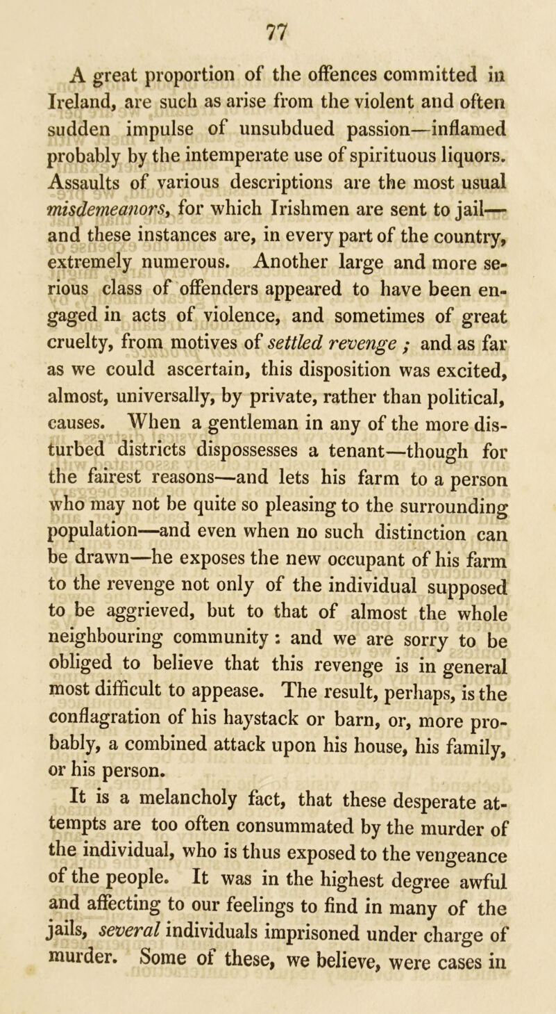 A great proportion of the offences committed in Ireland, are such as arise from the violent and often sudden impulse of unsubdued passion—inflamed probably by the intemperate use of spirituous liquors. Assaults of various descriptions are the most usual misdemeanors, for which Irishmen are sent to jail— and these instances are, in every part of the country, extremely numerous. Another large and more se- rious class of offenders appeared to have been en- gaged in acts of violence, and sometimes of great cruelty, from motives of settled revenge ; and as far as we could ascertain, this disposition was excited, almost, universally, by private, rather than political, causes. When a gentleman in any of the more dis- turbed districts dispossesses a tenant—though for the fairest reasons—and lets his farm to a person who may not be quite so pleasing to the surrounding population—and even when no such distinction can be drawn—he exposes the new occupant of his farm to the revenge not only of the individual supposed to be aggrieved, but to that of almost the whole neighbouring community : and we are sorry to be obliged to believe that this revenge is in general most difficult to appease. The result, perhaps, is the conflagration of his haystack or barn, or, more pro- bably, a combined attack upon his house, his family, or his person. It is a melancholy fact, that these desperate at- tempts are too often consummated by the murder of the individual, who is thus exposed to the vengeance of the people. It was in the highest degree awful and affecting to our feelings to find in many of the jails, several individuals imprisoned under charge of murder. Some of these, we believe, were cases in