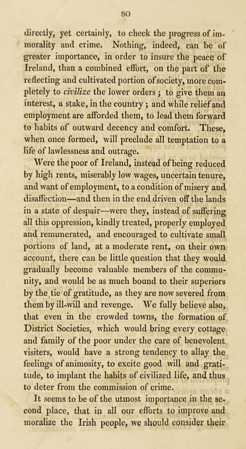 directly, yet certainly, to check the progress of im- morality and crime. Nothing, indeed, can be of greater importance, in order to insure the peace of Ireland, than a combined effort, on the part of the reflecting and cultivated portion of society, more com- pletely to civilize the lower orders ; to give them an interest, a stake, in the country ; and while relief and employment are afforded them, to lead them forward to habits of outward decency and comfort. These, when once formed, will preclude all temptation to a life of lawlessness and outrage. Were the poor of Ireland, instead of being reduced by high rents, miserably low wages, uncertain tenure, and want of employment, to a condition of misery and disaffection—and then in the end driven off the lands in a state of despair—were they, instead of suffering all this oppression, kindly treated, properly employed and remunerated, and encouraged to cultivate small portions of land, at a moderate rent, on their own account, there can be little question that they would gradually become valuable members of the commu- nity, and would be as much bound to their superiors by the tie of gratitude, as they are now severed from them by ill-will and revenge. We fully believe also, that even in the crowded towns, the formation of District Societies, which would bring every cottage and family of the poor under the care of benevolent visiters, would have a strong tendency to allay the feelings of animosity, to excite good will and grati- tude, to implant the habits of civilized life, and thus to deter from the commission of crime. It seems to be of the utmost importance in the se- cond place, that in all our efforts to improve and moralize the Irish people, we should consider their