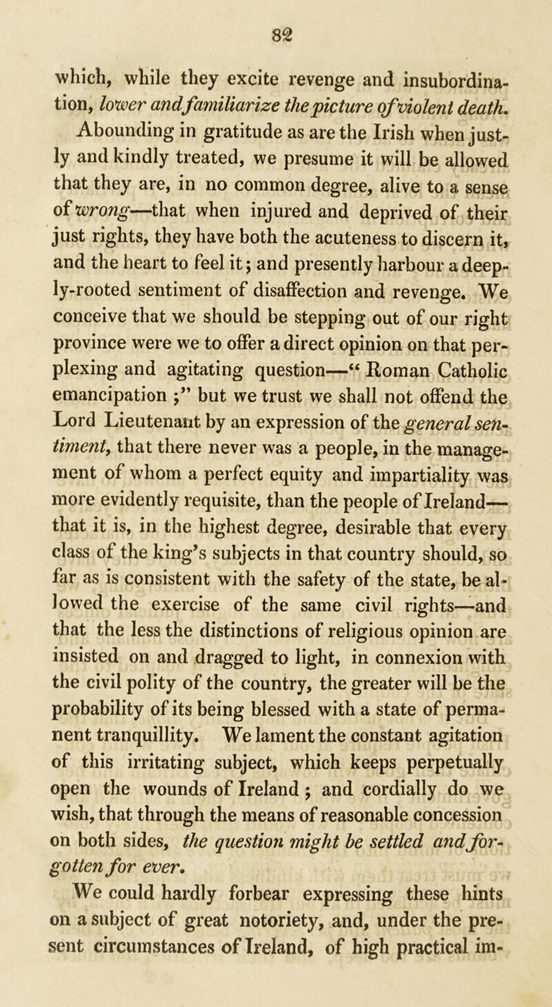 which, while they excite revenge and insubordina- tion, lower and familiarize the picture of violent death. Abounding in gratitude as are the Irish when just- ly and kindly treated, we presume it will be allowed that they are, in no common degree, alive to a sense of wrong—that when injured and deprived of their just rights, they have both the acuteness to discern it, and the heart to feel it; and presently harbour a deep- ly-rooted sentiment of disaffection and revenge. We conceive that we should be stepping out of our right province were we to offer a direct opinion on that per- plexing and agitating question—“ Roman Catholic emancipation but we trust we shall not offend the Lord Lieutenant by an expression of the general sen- timent, that there never was a people, in the manage- ment of whom a perfect equity and impartiality was more evidently requisite, than the people of Ireland— that it is, in the highest degree, desirable that every class of the king’s subjects in that country should, so far as is consistent with the safety of the state, be al- lowed the exercise of the same civil rights—and that the less the distinctions of religious opinion are insisted on and dragged to light, in connexion with the civil polity of the country, the greater will be the probability of its being blessed with a state of perma- nent tranquillity. We lament the constant agitation of this irritating subject, which keeps perpetually open the wounds of Ireland; and cordially do we wish, that through the means of reasonable concession on both sides, the question might be settled and for- gotten for ever. We could hardly forbear expressing these hints on a subject of great notoriety, and, under the pre- sent circumstances of Ireland, of high practical im-