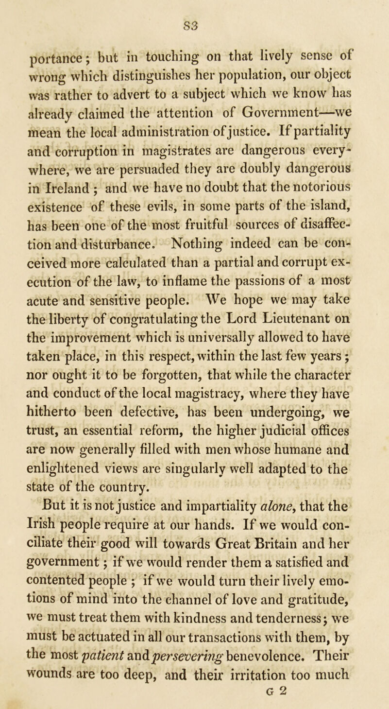 S3 portance; but in touching on that lively sense of wrong which distinguishes her population, our object was rather to advert to a subject which we know has already claimed the attention of Government—we mean the local administration of justice. If partiality and corruption in magistrates are dangerous every- where, we are persuaded they are doubly dangerous in Ireland ; and we have no doubt that the notorious existence of these evils, in some parts of the island, has been one of the most fruitful sources of disaffec- tion and disturbance. Nothing indeed can be con- ceived more calculated than a partial and corrupt ex- ecution of the law, to inflame the passions of a most acute and sensitive people. We hope we may take the liberty of congratulating the Lord Lieutenant on the improvement which is universally allowed to have taken place, in this respect, within the last few years ; nor ought it to be forgotten, that while the character and conduct of the local magistracy, where they have hitherto been defective, has been undergoing, we trust, an essential reform, the higher judicial offices are now generally filled with men whose humane and enlightened views are singularly well adapted to the state of the country. But it is not justice and impartiality alone, that the Irish people require at our hands. If we would con- ciliate their good will towards Great Britain and her government; if we would render them a satisfied and contented people ; if we would turn their lively emo- tions of mind into the channel of love and gratitude, we must treat them with kindness and tenderness; we must be actuated in all our transactions with them, by the most 'patient mA persevering benevolence. Their wounds are too deep, and their irritation too much g 2