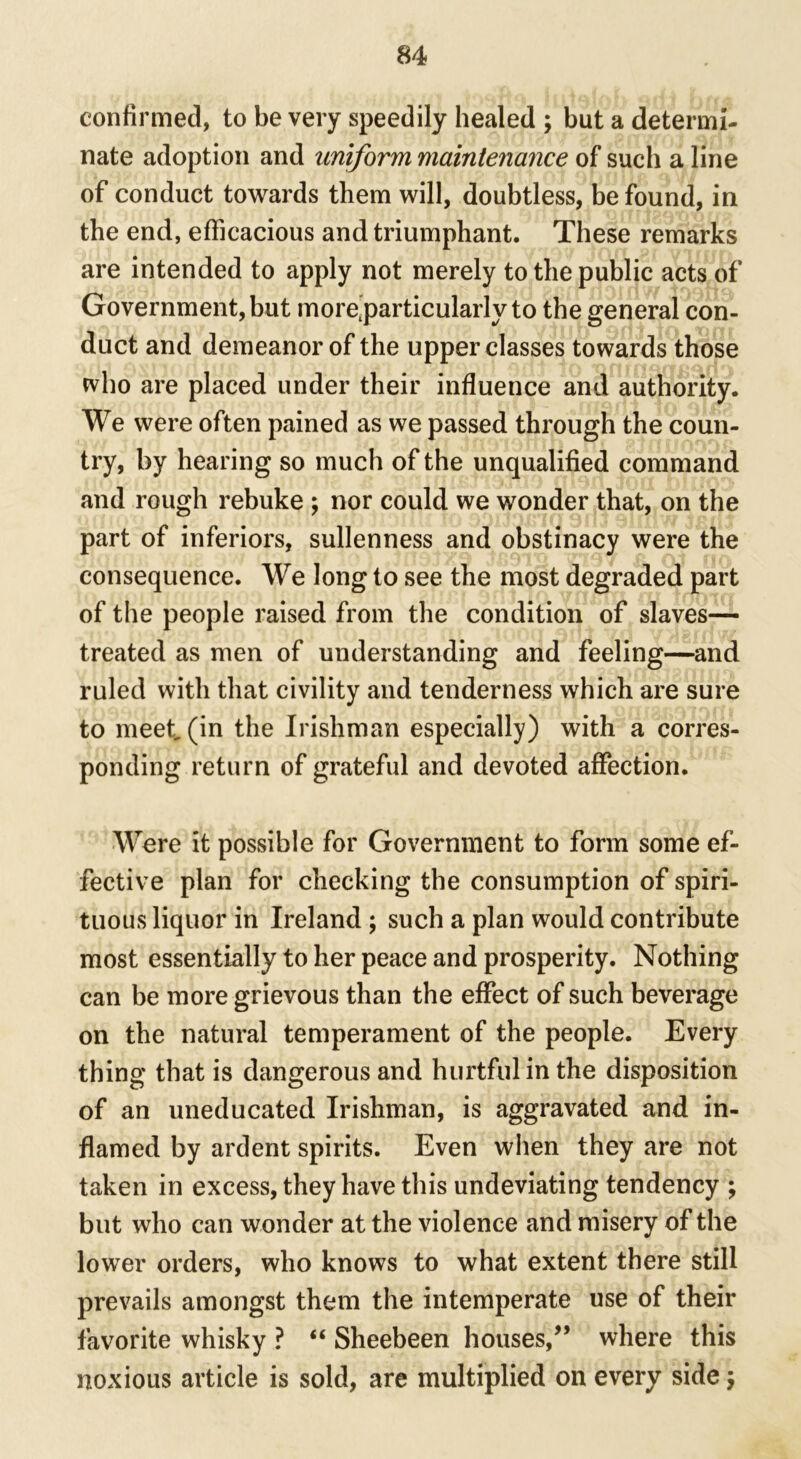 confirmed, to be very speedily healed ; but a determi- nate adoption and uniform maintenance of such a line of conduct towards them will, doubtless, be found, in the end, efficacious and triumphant. These remarks are intended to apply not merely to the public acts of Government, but more'particularly to the general con- duct and demeanor of the upper classes towards those who are placed under their influence and authority. We were often pained as we passed through the coun- try, by hearing so much of the unqualified command and rough rebuke ; nor could we wonder that, on the part of inferiors, sullenness and obstinacy were the consequence. We long to see the most degraded part of the people raised from the condition of slaves— treated as men of understanding and feeling—and ruled with that civility and tenderness which are sure to meet (in the Irishman especially) with a corres- ponding return of grateful and devoted affection. Were it possible for Government to form some ef- fective plan for checking the consumption of spiri- tuous liquor in Ireland ; such a plan would contribute most essentially to her peace and prosperity. Nothing can be more grievous than the effect of such beverage on the natural temperament of the people. Every thing that is dangerous and hurtful in the disposition of an uneducated Irishman, is aggravated and in- flamed by ardent spirits. Even when they are not taken in excess, they have this undeviating tendency ; but who can wonder at the violence and misery of the lower orders, who knows to what extent there still prevails amongst them the intemperate use of their favorite whisky ? “ Sheebeen houses,” where this noxious article is sold, are multiplied on every side $