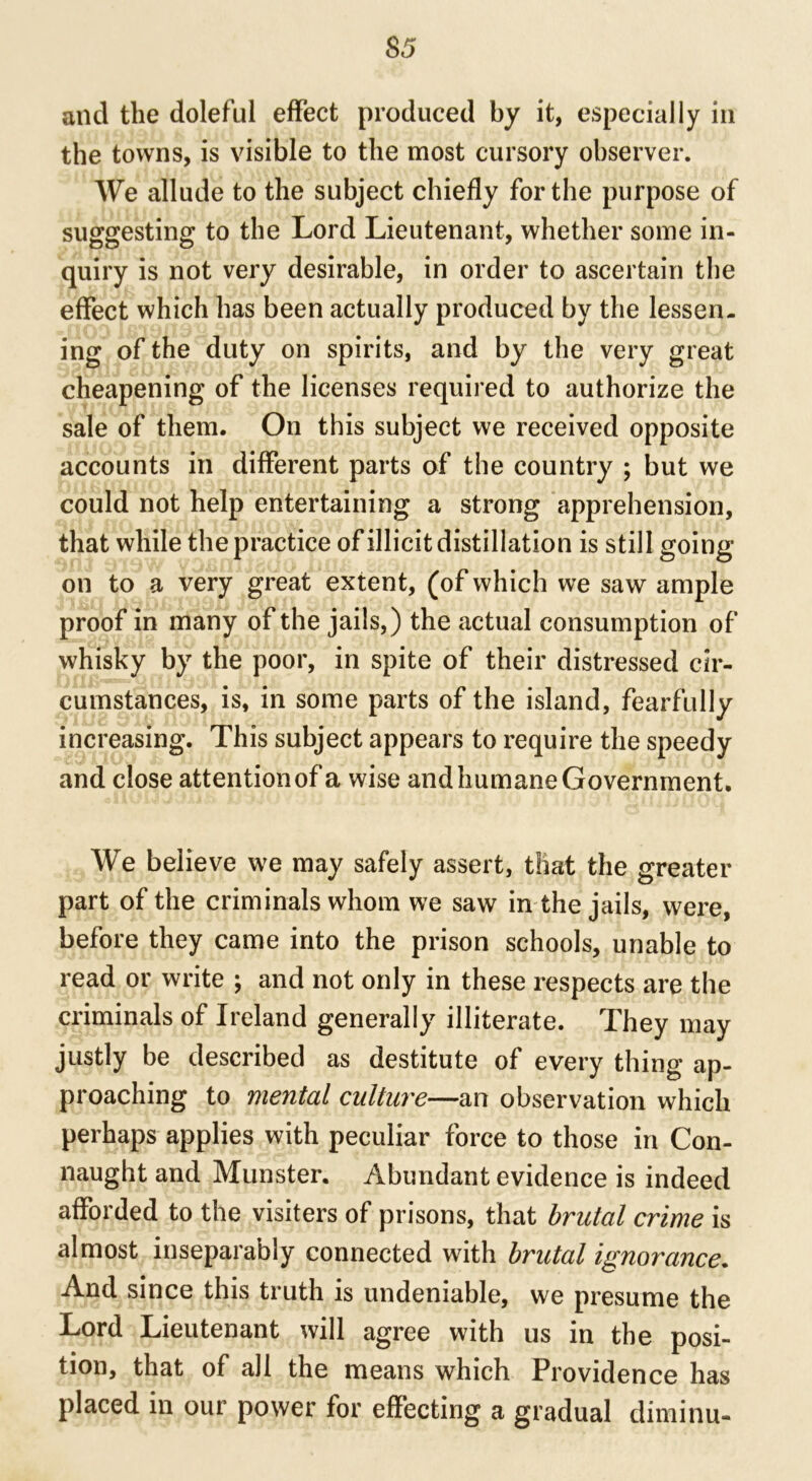 and the doleful effect produced by it, especially in the towns, is visible to the most cursory observer. We allude to the subject chiefly for the purpose of suggesting to the Lord Lieutenant, whether some in- quiry is not very desirable, in order to ascertain the effect which has been actually produced by the lessen, ing of the duty on spirits, and by the very great cheapening of the licenses required to authorize the sale of them. On this subject we received opposite accounts in different parts of the country ; but we could not help entertaining a strong apprehension, that while the practice of illicit distillation is still going on to a very great extent, (of which we saw ample proof in many of the jails, ) the actual consumption of whisky by the poor, in spite of their distressed cir- cumstances, is, in some parts of the island, fearfully increasing. This subject appears to require the speedy and close attention of a wise and humane Government. We believe we may safely assert, that the greater part of the criminals whom we saw in the jails, were, before they came into the prison schools, unable to read or write ; and not only in these respects are the criminals of Ireland generally illiterate. They may justly be described as destitute of every thing ap- proaching to mental culture—an observation which perhaps applies with peculiar force to those in Con- naught and Munster. Abundant evidence is indeed afforded to the visiters of prisons, that brutal crime is almost inseparably connected with brutal ignorance. And since this truth is undeniable, we presume the Lord Lieutenant will agree with us in the posi- tion, that of all the means which Providence has placed in our power for effecting a gradual diminu-