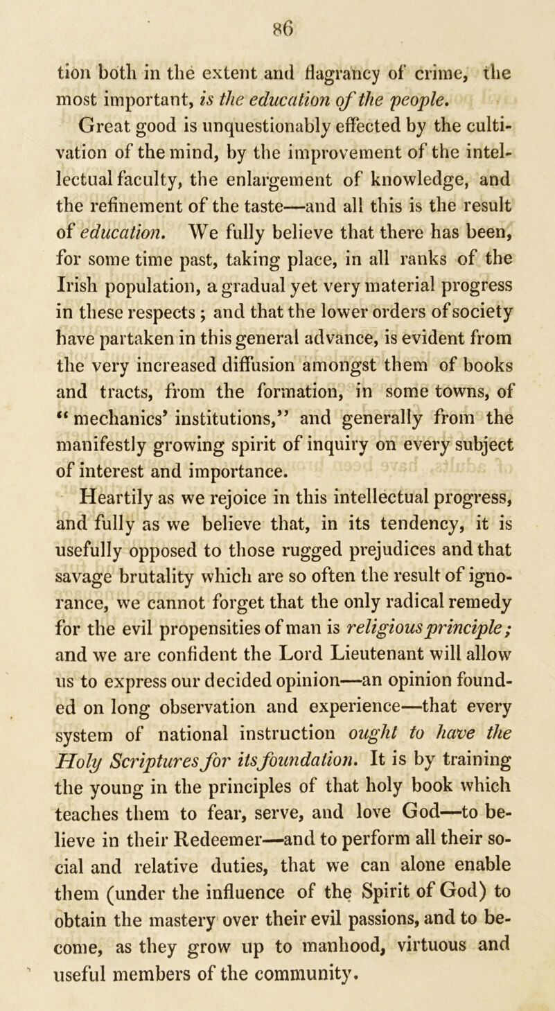 tion both in the extent and flagrahcy of crime, the most important, is the education of the people. Great good is unquestionably effected by the culti- vation of the mind, by the improvement of the intel- lectual faculty, the enlargement of knowledge, and the refinement of the taste—and all this is the result of education. We fully believe that there has been, for some time past, taking place, in all ranks of the Irish population, a gradual yet very material progress in these respects ; and that the lower orders of society have partaken in this general advance, is evident from the very increased diffusion amongst them of books and tracts, from the formation, in some towns, of “ mechanics’ institutions,” and generally from the manifestly growing spirit of inquiry on every subject of interest and importance. Heartily as we rejoice in this intellectual progress, and fully as we believe that, in its tendency, it is usefully opposed to those rugged prejudices and that savage brutality which are so often the result of igno- rance, we cannot forget that the only radical remedy for the evil propensities of man is religious principle; and we are confident the Lord Lieutenant will allow us to express our decided opinion—an opinion found- ed on long observation and experience—that every system of national instruction ought to have the Holy Scriptures for itsfoundation. It is by training the young in the principles of that holy book which teaches them to fear, serve, and love God—to be- lieve in their Redeemer—and to perform all their so- cial and relative duties, that we can alone enable them (under the influence of the Spirit of God) to obtain the mastery over their evil passions, and to be- come, as they grow up to manhood, virtuous and useful members of the community.
