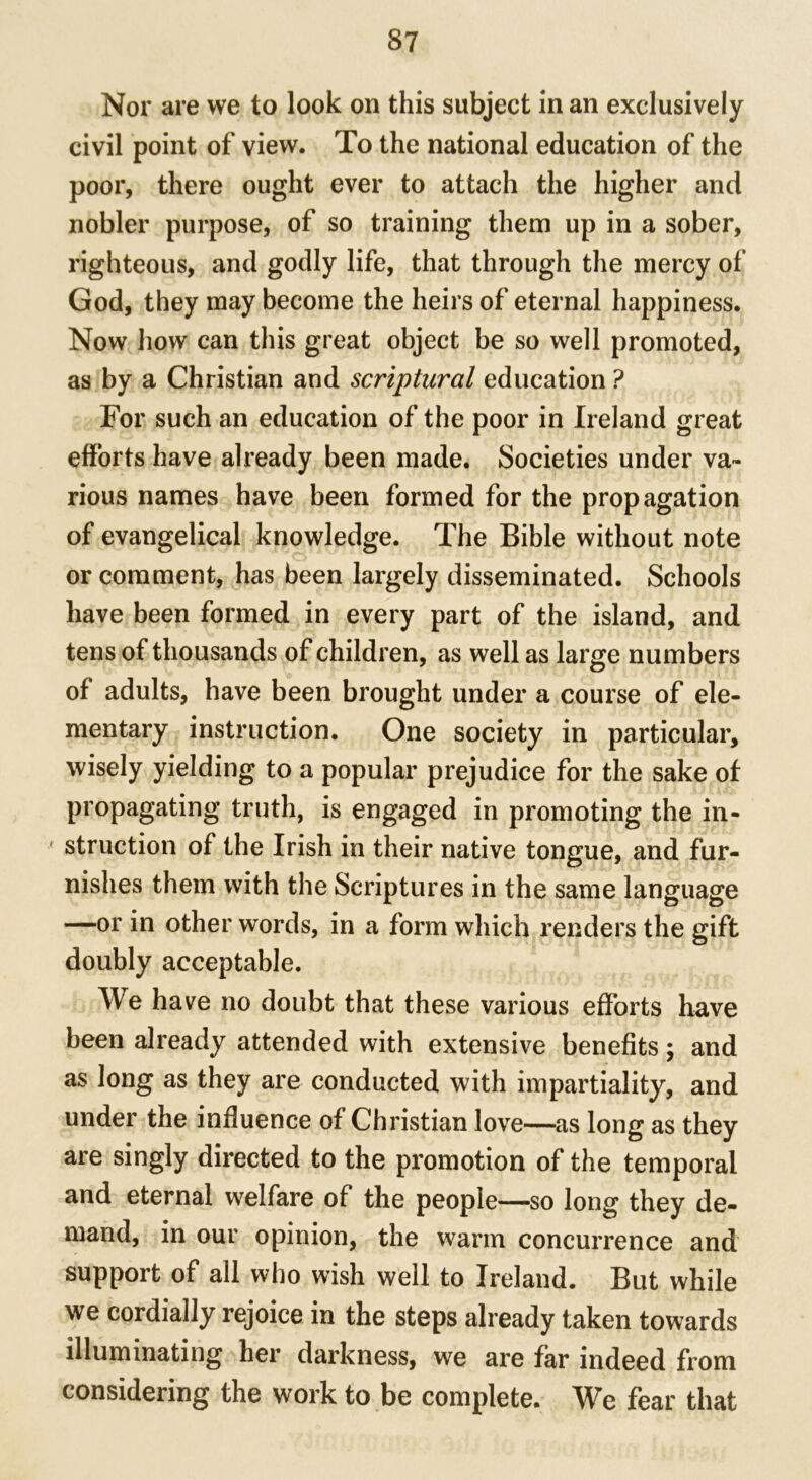 Nor are we to look on this subject in an exclusively civil point of view. To the national education of the poor, there ought ever to attach the higher and nobler purpose, of so training them up in a sober, righteous, and godly life, that through the mercy of God, they may become the heirs of eternal happiness. Now how can this great object be so well promoted, as by a Christian and scriptural education ? For such an education of the poor in Ireland great efforts have already been made. Societies under va- rious names have been formed for the propagation of evangelical knowledge. The Bible without note or comment, has been largely disseminated. Schools have been formed in every part of the island, and tens of thousands of children, as well as large numbers of adults, have been brought under a course of ele- mentary instruction. One society in particular, wisely yielding to a popular prejudice for the sake of propagating truth, is engaged in promoting the in- f struction of the Irish in their native tongue, and fur- nishes them with the Scriptures in the same language —or in other words, in a form which renders the gift doubly acceptable. We have no doubt that these various efforts have been already attended with extensive benefits; and as long as they are conducted with impartiality, and under the influence of Christian love—as long as they are singly directed to the promotion of the temporal and eternal welfare of the people—so long they de- mand, in our opinion, the warm concurrence and support of all who wish well to Ireland. But while we cordially rejoice in the steps already taken towards illuminating her darkness, we are far indeed from considering the work to be complete. We fear that