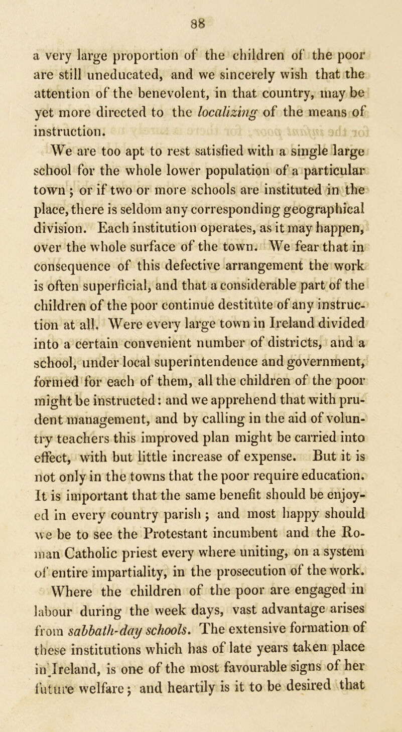 a very large proportion of the children of the poor are still uneducated, and we sincerely wish that the attention of the benevolent, in that country, may be yet more directed to the localizing of the means of instruction. We are too apt to rest satisfied with a single large school for the whole lower population of a particular town ; or if two or more schools are instituted in the place, there is seldom any corresponding geographical division. Each institution operates, as it may happen, over the whole surface of the town. We fear that in consequence of this defective arrangement the work is often superficial, and that a considerable part of the children of the poor continue destitute of any instruc- tion at all. Were every large town in Ireland divided into a certain convenient number of districts, and a school, under local superintendence and government, formed for each of them, all the children of the poor might be instructed: and we apprehend that with pru- dent management, and by calling in the aid of volun- try teachers this improved plan might be carried into effect, with but little increase of expense. But it is not only in the towns that the poor require education. It is important that the same benefit should be enjoy- ed in every country parish ; and most happy should we be to see the Protestant incumbent and the Ro- man Catholic priest every where uniting, on a system of entire impartiality, in the prosecution of the work. Where the children of the poor are engaged in labour during the week days, vast advantage arises from sabbath-day schools. The extensive formation of these institutions which has of late years taken place in Ireland, is one of the most favourable signs of her future welfare \ and heartily is it to be desired that