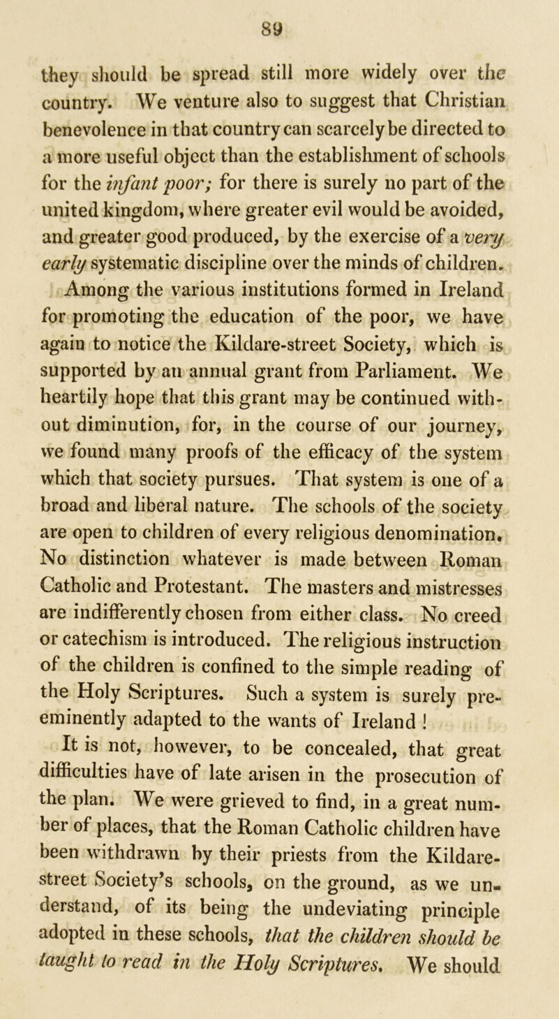 they should be spread still more widely over the country. We venture also to suggest that Christian benevolence in that country can scarcely be directed to a more useful object than the establishment of schools for the infant poor; for there is surely no part of the united kingdom, where greater evil would be avoided, and greater good produced, by the exercise of a very early systematic discipline over the minds of children. Among the various institutions formed in Ireland for promoting the education of the poor, we have again to notice the Kildare-street Society, which is supported by an annual grant from Parliament. We heartily hope that this grant may be continued with- out diminution, for, in the course of our journey, we found many proofs of the efficacy of the system which that society pursues. That system is one of a broad and liberal nature. The schools of the society are open to children of every religious denomination. No distinction whatever is made between Roman Catholic and Protestant. The masters and mistresses are indifferently chosen from either class. No creed or catechism is introduced. The religious instruction of the children is confined to the simple reading of the Holy Scriptures. Such a system is surely pre- eminently adapted to the wants of Ireland ! It is not, however, to be concealed, that great difficulties have of late arisen in the prosecution of the plan. We were grieved to find, in a great num- ber of places, that the Roman Catholic children have been withdrawn by their priests from the Kildare- street Society’s schools, on the ground, as we un- derstand, of its being the undeviating principle adopted in these schools, that the children should he taught to read in the Holy Scriptures. We should