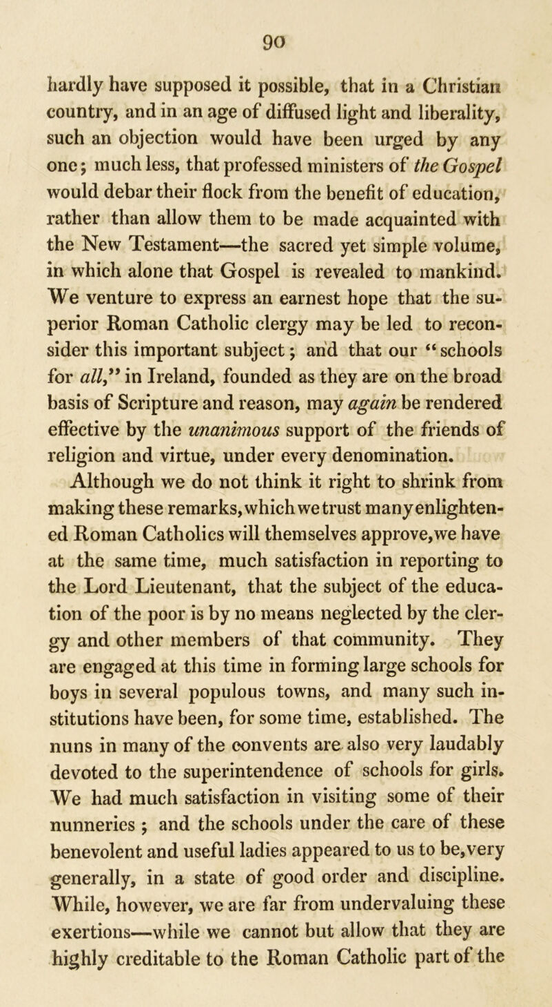 hardly have supposed it possible, that in a Christian country, and in an age of diffused light and liberality, such an objection would have been urged by any one; much less, that professed ministers of the Gospel would debar their flock from the benefit of education, rather than allow them to be made acquainted with the New Testament—the sacred yet simple volume, in which alone that Gospel is revealed to mankind. We venture to express an earnest hope that the su- perior Roman Catholic clergy may be led to recon- sider this important subject; and that our “schools for all” in Ireland, founded as they are on the broad basis of Scripture and reason, may again be rendered effective by the unanimous support of the friends of religion and virtue, under every denomination. Although we do not think it right to shrink from making these remarks, which we trust many enlighten- ed Roman Catholics will themselves approve,we have at the same time, much satisfaction in reporting to the Lord Lieutenant, that the subject of the educa- tion of the poor is by no means neglected by the cler- gy and other members of that community. They are engaged at this time in forming large schools for boys in several populous towns, and many such in- stitutions have been, for some time, established. The nuns in many of the convents are also very laudably devoted to the superintendence of schools for girls. We had much satisfaction in visiting some of their nunneries ; and the schools under the care of these benevolent and useful ladies appeared to us to be,very generally, in a state of good order and discipline. While, however, we are far from undervaluing these exertions—while we cannot but allow that they are highly creditable to the Roman Catholic part of the