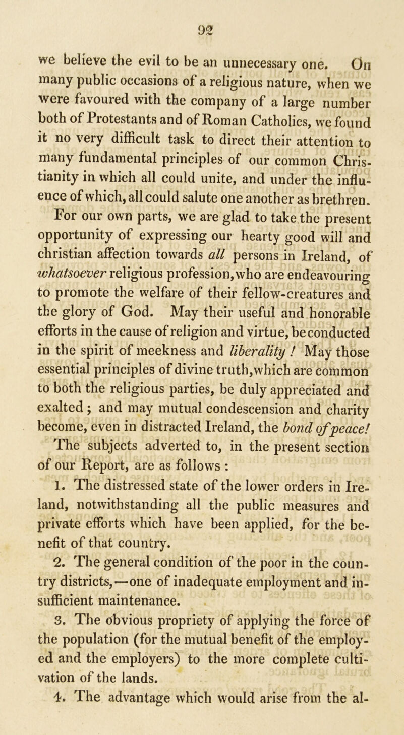 we believe the evil to be an unnecessary one. On many public occasions of a religious nature, when we were favoured with the company of a large number both of Protestants and of Roman Catholics, we found it no very difficult task to direct their attention to many fundamental principles of our common Chris- tianity in which all could unite, and under the influ- ence of which, all could salute one another as brethren. For our own parts, we are glad to take the present opportunity of expressing our hearty good will and Christian affection towards all persons in Ireland, of ivhatsoever religious profession, who are endeavouring to promote the welfare of their fellow-creatures and the glory of God. May their useful and honorable efforts in the cause of religion and virtue, be conducted in the spirit of meekness and liberality ! May those essential principles of divine truth,which are common to both the religious parties, be duly appreciated and exalted; and may mutual condescension and charity become, even in distracted Ireland, the bond of peace! The subjects adverted to, in the present section of our Report, are as follows : 1. The distressed state of the lower orders in Ire- land, notwithstanding all the public measures and private efforts which have been applied, for the be- nefit of that country. 2. The general condition of the poor in the coun- try districts,—one of inadequate employment and in- sufficient maintenance. 3. The obvious propriety of applying the force of the population (for the mutual benefit of the employ- ed and the employers) to the more complete culti- vation of the lands. 4. The advantage which would arise from the al-