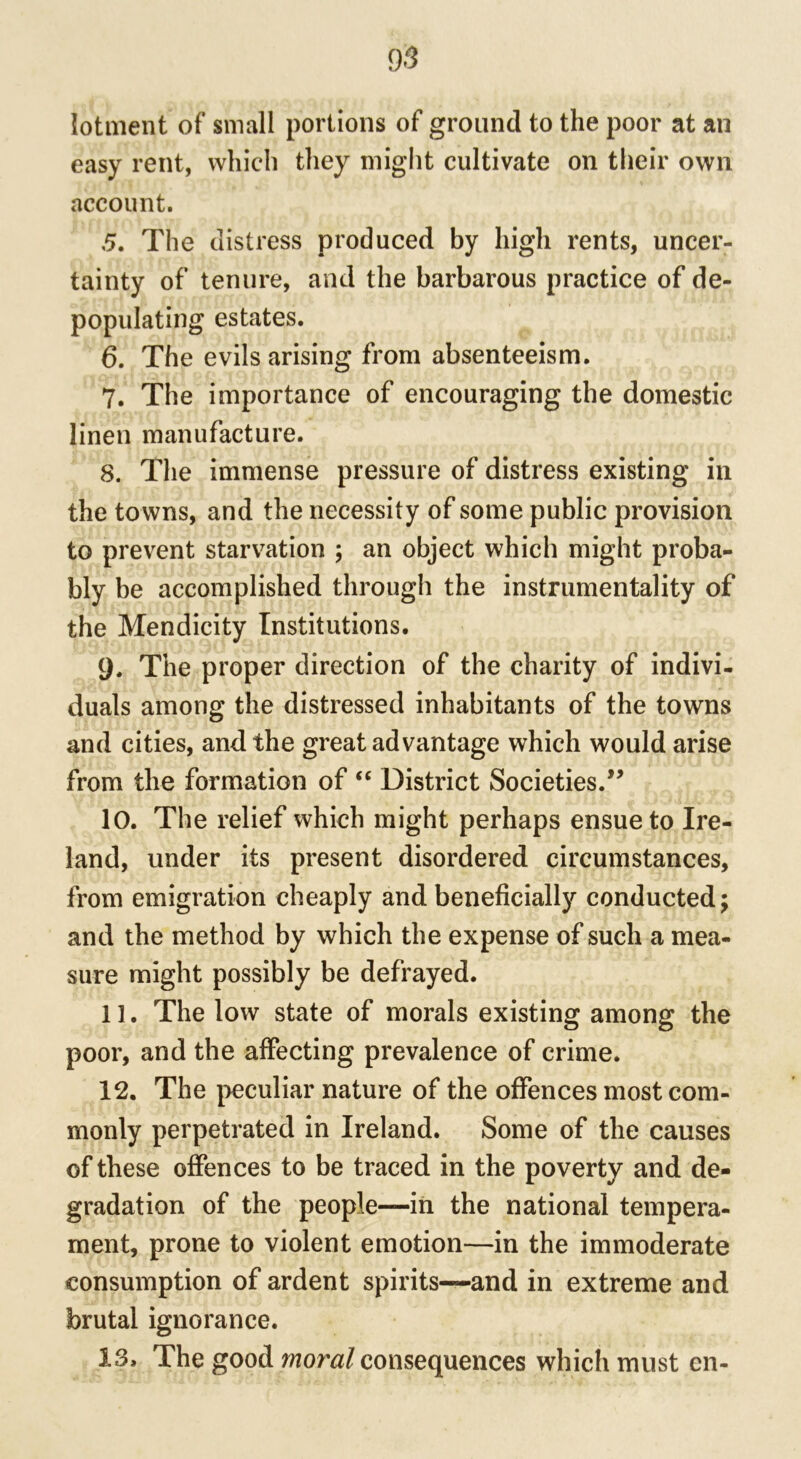 lotment of small portions of ground to the poor at an easy rent, which they might cultivate on their own account. 5. The distress produced by high rents, uncer- tainty of tenure, and the barbarous practice of de- populating estates. 6. The evils arising from absenteeism. 7. The importance of encouraging the domestic linen manufacture. 8. The immense pressure of distress existing in the towns, and the necessity of some public provision to prevent starvation ; an object which might proba- bly be accomplished through the instrumentality of the Mendicity Institutions. 9. The proper direction of the charity of indivi- duals among the distressed inhabitants of the towns and cities, and the great advantage which would arise from the formation of “ District Societies.” 10. The relief which might perhaps ensue to Ire- land, under its present disordered circumstances, from emigration cheaply and beneficially conducted; and the method by which the expense of such a mea- sure might possibly be defrayed. 1 ]. The low state of morals existing among the poor, and the affecting prevalence of crime. 12. The peculiar nature of the offences most com- monly perpetrated in Ireland. Some of the causes of these offences to be traced in the poverty and de- gradation of the people—in the national tempera- ment, prone to violent emotion—in the immoderate consumption of ardent spirits—and in extreme and brutal ignorance. 13, The good moral consequences which must en-