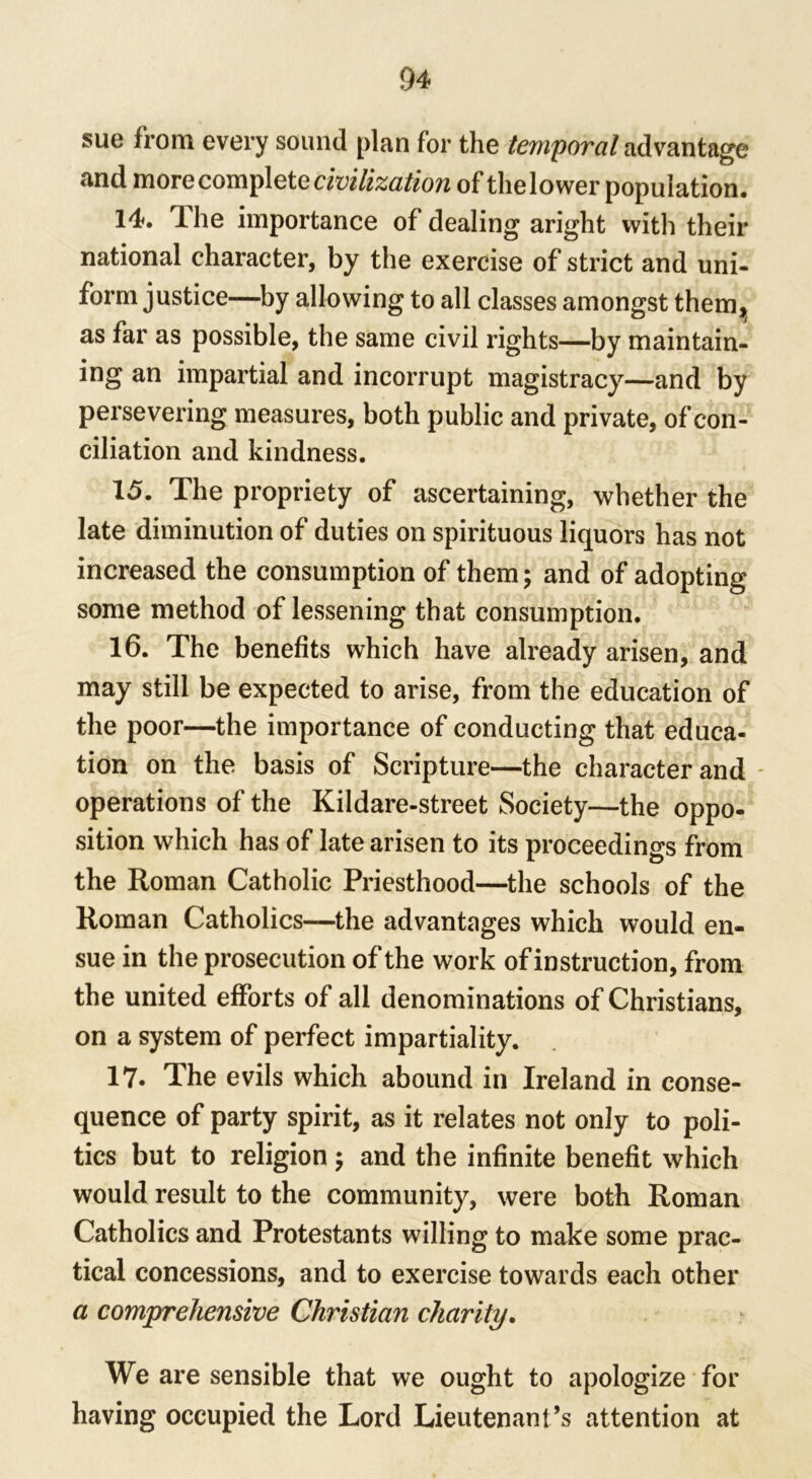 sue from every sound plan for the temporal advantage and more complete civilization of the lower population# 14. Ihe importance of dealing aright with their national character, by the exercise of strict and uni- form justice—by allowing to all classes amongst them, as far as possible, the same civil rights—by maintain- ing an impartial and incorrupt magistracy—and by persevering measures, both public and private, of con- ciliation and kindness. 15. The propriety of ascertaining, whether the late diminution of duties on spirituous liquors has not increased the consumption of them; and of adopting some method of lessening that consumption. 16. The benefits which have already arisen, and may still be expected to arise, from the education of the poor—the importance of conducting that educa- tion on the basis of Scripture—the character and - operations of the Kildare-street Society—the oppo- sition which has of late arisen to its proceedings from the Roman Catholic Priesthood—the schools of the Roman Catholics—the advantages which would en- sue in the prosecution of the work of instruction, from the united efforts of all denominations of Christians, on a system of perfect impartiality. 17. The evils which abound in Ireland in conse- quence of party spirit, as it relates not only to poli- tics but to religion; and the infinite benefit which would result to the community, were both Roman Catholics and Protestants willing to make some prac- tical concessions, and to exercise towards each other a comprehensive Christian charity. We are sensible that we ought to apologize for having occupied the Lord Lieutenant’s attention at