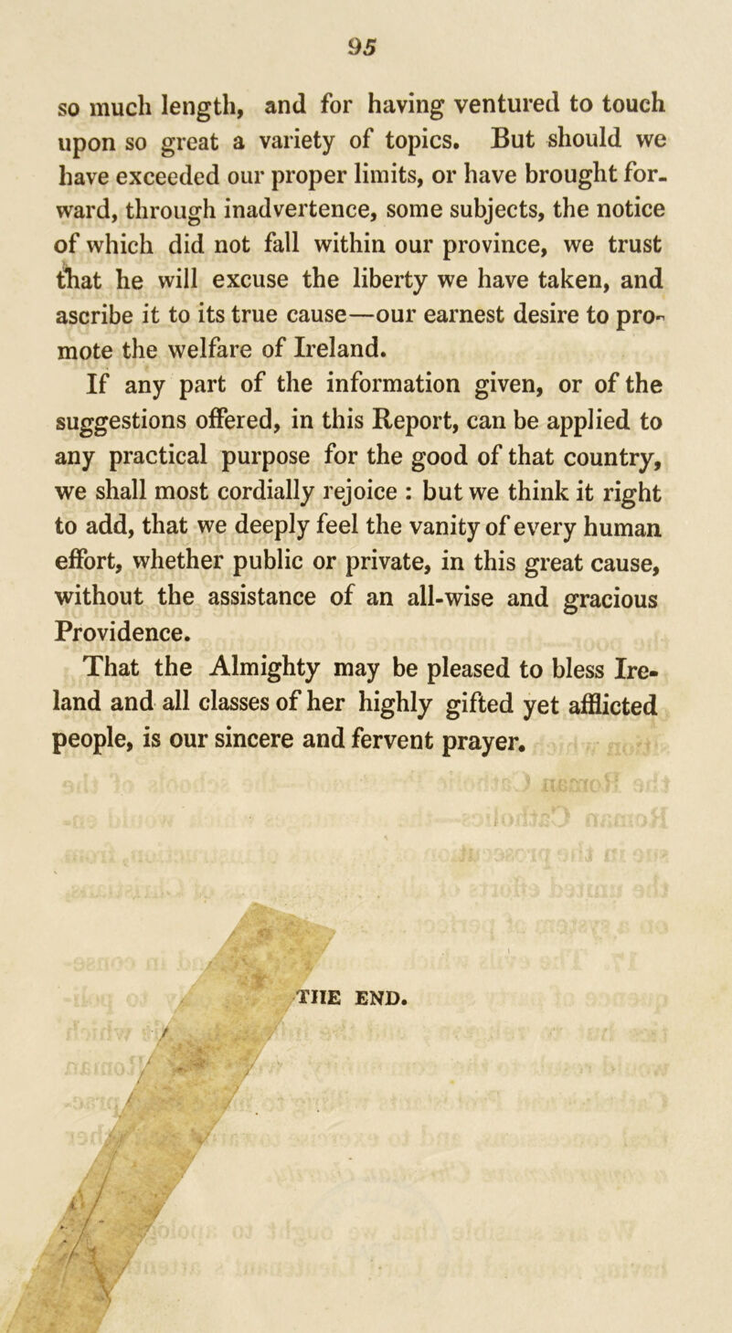so much length, and for having ventured to touch upon so great a variety of topics. But should we have exceeded our proper limits, or have brought for- ward, through inadvertence, some subjects, the notice of which did not fall within our province, we trust that he will excuse the liberty we have taken, and ascribe it to its true cause—our earnest desire to pro- mote the welfare of Ireland. If any part of the information given, or of the suggestions offered, in this Report, can be applied to any practical purpose for the good of that country, we shall most cordially rejoice : but we think it right to add, that we deeply feel the vanity of every human effort, whether public or private, in this great cause, without the assistance of an all-wise and gracious Providence. That the Almighty may be pleased to bless Ire- land and all classes of her highly gifted yet afflicted people, is our sincere and fervent prayer. TIIE END.