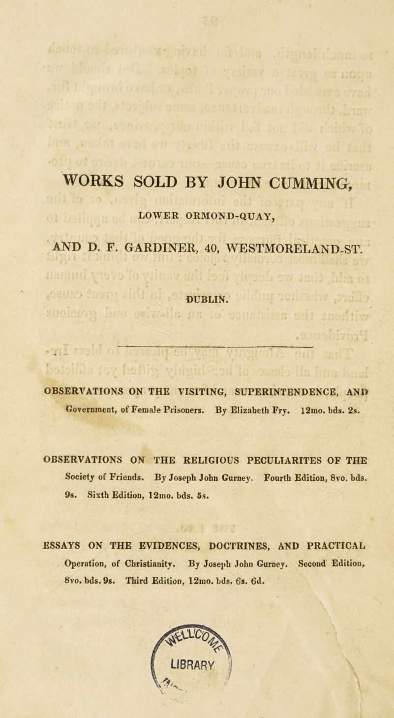 WORKS SOLD BY JOHN CUMM1NG, LOWER ORMOND-QUAY AND D. F. GARDINER, 40, WESTMORELAND-ST. OBSERVATIONS ON THE VISITING, SUPERINTENDENCE, AND Government, of Female Prisoners. By Elizabeth Fry. l2mo. bds. 2s. OBSERVATIONS ON THE RELIGIOUS PECULIARITES OF THE Society of Friends. By Joseph John Gurney. Fourth Edition, 8vo. bds. 9s. Sixth Edition, 12mo. bds. 5s. ESSAYS ON THE EVIDENCES, DOCTRINES, AND PRACTICAL Operation, of Christianity. By Joseph John Gurney. Second Edition, 8vo. bds. 9s. Third Edition, 12mo. bds. 6s. 6d. DUBLIN.