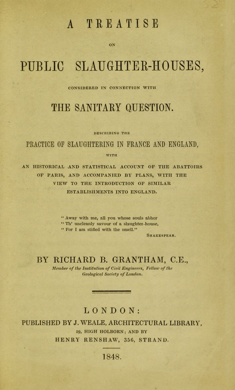 A TREATISE ON PUBLIC SLAUGHTER-HOUSES, CONSIDERED IN CONNECTION WITH THE SANITARY QUESTION. DESCRIBING THE PRACTICE OF SLAUGHTERING IN FRANCE AND ENGLAND, WITH AN HISTORICAL AND STATISTICAL ACCOUNT OP THE ABATTOIRS OF PARIS, AND ACCOMPANIED BY PLANS, WITH THE VIEW TO THE INTRODUCTION OF SIMILAR ESTABLISHMENTS INTO ENGLAND. “ Away with me, all you whose souls abhor “ Th’ uncleanly savour of a slaughter-house, “ For I am stifled with the smell.” Shakespear. BY RICHARD B. GRANTHAM, C.E., Member of the Institution of Civil Engineers, Felloiv of the Geological Society of London, LONDON: PUBLISHED BY J. WEALE, ARCHITECTURAL LIBRARY, 59, HIGH HOLBORN; AND BY HENRY RENSHAW, 356, STRAND. 1848.