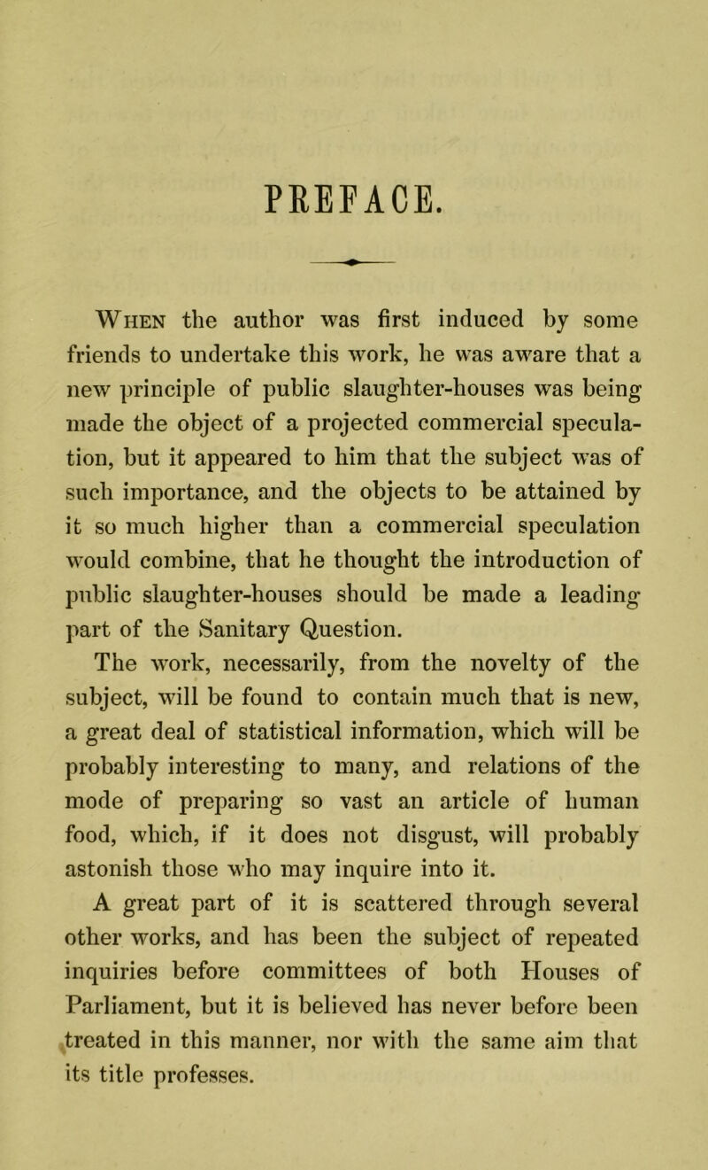 PREFACE. When the author was first induced by some friends to undertake this work, he was aware that a new principle of public slaughter-houses was being made the object of a projected commercial specula- tion, but it appeared to him that the subject was of such importance, and the objects to be attained by it so much higher than a commercial speculation would combine, that he thought the introduction of public slaughter-houses should be made a leading- part of the Sanitary Question. The work, necessarily, from the novelty of the subject, will be found to contain much that is new, a great deal of statistical information, which will be probably interesting to many, and relations of the mode of preparing so vast an article of human food, which, if it does not disgust, will probably astonish those who may inquire into it. A great part of it is scattered through several other works, and has been the subject of repeated inquiries before committees of both Houses of Parliament, but it is believed has never before been treated in this manner, nor with the same aim that its title professes.
