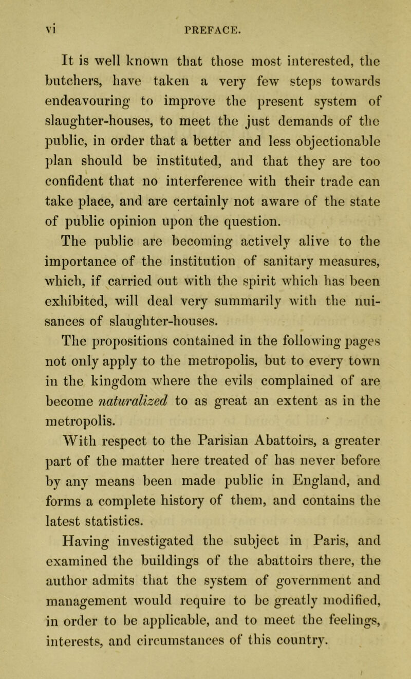 It is well known that those most interested, the butchers, have taken a very few steps towards endeavouring to improve the present system of slaughter-houses, to meet the just demands of the public, in order that a better and less objectionable plan should be instituted, and that they are too confident that no interference with their trade can take place, and are certainly not aware of the state of public opinion upon the question. The public are becoming actively alive to the importance of the institution of sanitary measures, which, if carried out with the spirit which has been exhibited, will deal very summarily with the nui- sances of slaughter-houses. The propositions contained in the following pages not only apply to the metropolis, but to every town in the kingdom where the evils complained of are become naturalized to as great an extent as in the metropolis. With respect to the Parisian Abattoirs, a greater part of the matter here treated of has never before by any means been made public in England, and forms a complete history of them, and contains the latest statistics. Having investigated the subject in Paris, and examined the buildings of the abattoirs there, the author admits that the system of government and management would require to be greatly modified, in order to be applicable, and to meet the feelings, interests, and circumstances of this country.