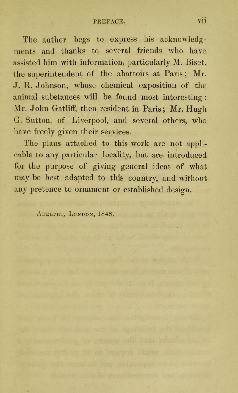The author begs to express his acknowledg- ments and thanks to several friends who have assisted him with information, particularly M. Biset, the superintendent of the abattoirs at Paris; Mr. J. R. Johnson, whose chemical exposition of the animal substances will be found most interesting ; Mr. John Gatliff, then resident in Paris; Mr. Hugh G. Sutton, of Liverpool, and several others, who have freely given their services. The plans attached to this work are not appli- cable to any particular locality, but are introduced for the purpose of giving general ideas of what may be best adapted to this country, anrl without any pretence to ornament or established design. Adeli’iii, London, 1848.