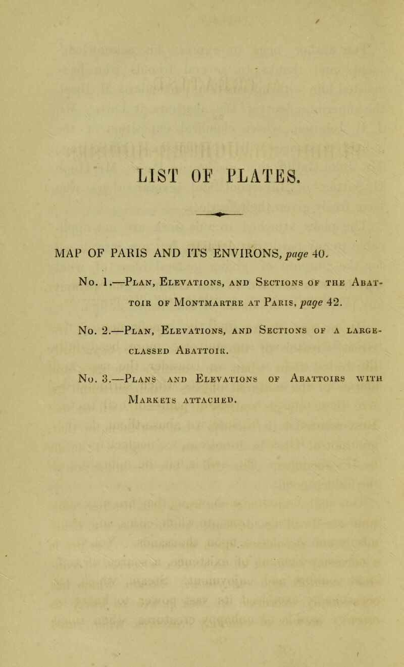 LIST OF PLATES MAP OF PARIS AND ITS ENVIRONS, page 40. No. 1.—Plan, Elevations, and Sections of the toir of Montmartre at Paris, page 42. No. 2.—Plan, Elevations, and Sections of a classed Abattoir. No. 3.—Plans and Elevations of Abattoirs Abat- LARGE- WITH Markets attached.