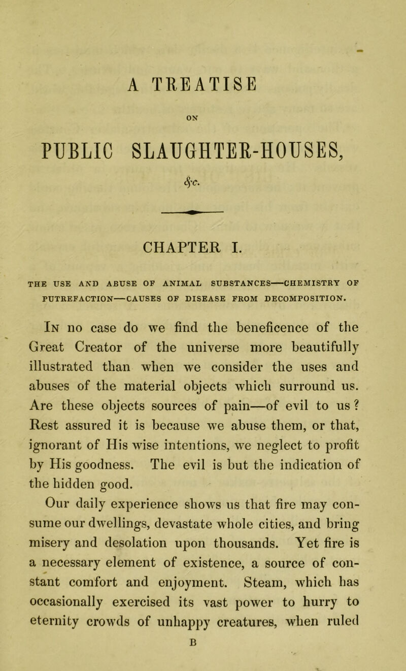 ON PUBLIC SLAUGHTER-HOUSES, SfC. CHAPTER I. THE USE AND ABUSE OF ANIMAL SUBSTANCES CHEMISTRY OF PUTREFACTION CAUSES OF DISEASE FROM DECOMPOSITION. In no case do we find the beneficence of the Great Creator of the universe more beautifully illustrated than when we consider the uses and abuses of the material objects which surround us. Are these objects sources of pain—of evil to us ? Rest assured it is because we abuse them, or that, ignorant of His wise intentions, we neglect to profit by His goodness. The evil is but the indication of the hidden good. Our daily experience shows us that fire may con- sume our dwellings, devastate whole cities, and bring misery and desolation upon thousands. Yet fire is a necessary element of existence, a source of con- * stant comfort and enjoyment. Steam, which has occasionally exercised its vast power to hurry to eternity crowds of unhappy creatures, when ruled B