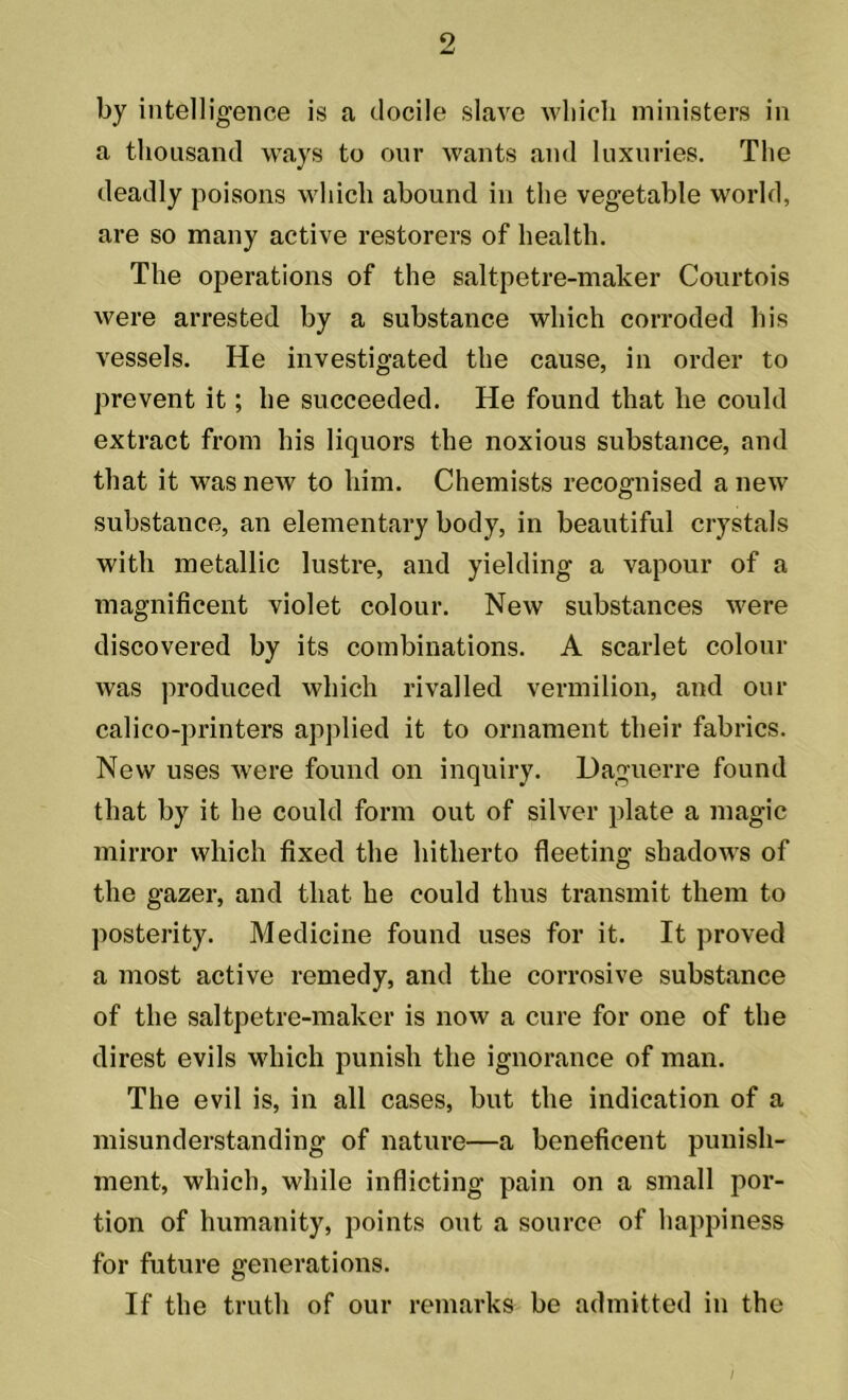 9 by intelligence is a docile slave which ministers in a thousand ways to our wants and luxuries. The deadly poisons which abound in the vegetable world, are so many active restorers of health. The operations of the saltpetre-maker Courtois were arrested by a substance which corroded his vessels. He investigated the cause, in order to prevent it; he succeeded. He found that he could extract from his liquors the noxious substance, and that it was new to him. Chemists recognised a new substance, an elementary body, in beautiful crystals with metallic lustre, and yielding a vapour of a magnificent violet colour. New substances were discovered by its combinations. A scarlet colour was produced which rivalled vermilion, and our calico-printers applied it to ornament their fabrics. New uses were found on inquiry. Daguerre found that by it he could form out of silver plate a magic mirror which fixed the hitherto fleeting shadows of the gazer, and that he could thus transmit them to posterity. Medicine found uses for it. It proved a most active remedy, and the corrosive substance of the saltpetre-maker is now a cure for one of the direst evils which punish the ignorance of man. The evil is, in all cases, but the indication of a misunderstanding of nature—a beneficent punish- ment, which, while inflicting pain on a small por- tion of humanity, points out a source of happiness for future generations. If the truth of our remarks be admitted in the