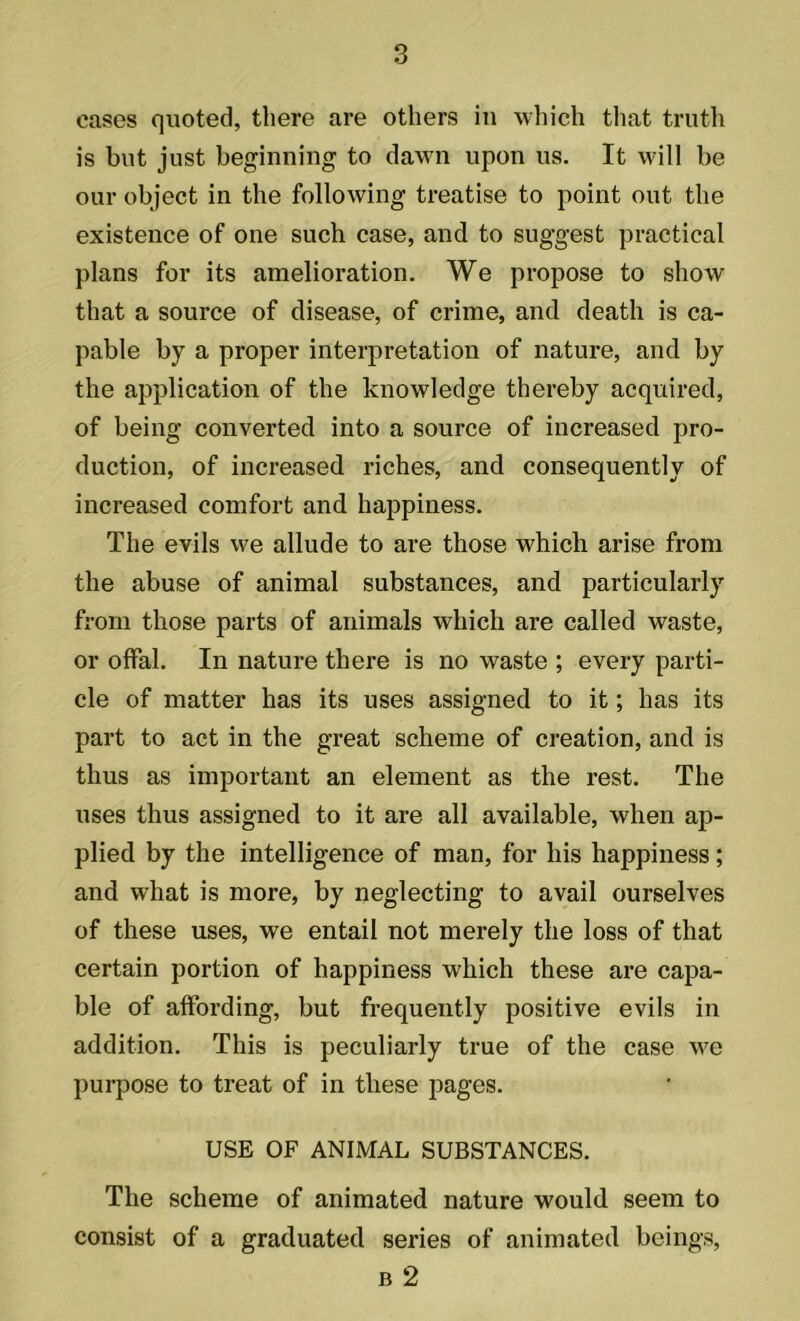 cases quoted, there are others in which that truth is but just beginning to dawn upon us. It will be our object in the following treatise to point out the existence of one such case, and to suggest practical plans for its amelioration. We propose to show that a source of disease, of crime, and death is ca- pable by a proper interpretation of nature, and by the application of the knowledge thereby acquired, of being converted into a source of increased pro- duction, of increased riches, and consequently of increased comfort and happiness. The evils we allude to are those which arise from the abuse of animal substances, and particularly from those parts of animals which are called waste, or offal. In nature there is no waste ; every parti- cle of matter has its uses assigned to it; has its part to act in the great scheme of creation, and is thus as important an element as the rest. The uses thus assigned to it are all available, when ap- plied by the intelligence of man, for his happiness; and what is more, by neglecting to avail ourselves of these uses, we entail not merely the loss of that certain portion of happiness which these are capa- ble of affording, but frequently positive evils in addition. This is peculiarly true of the case we purpose to treat of in these pages. USE OF ANIMAL SUBSTANCES. The scheme of animated nature would seem to consist of a graduated series of animated beings, b 2