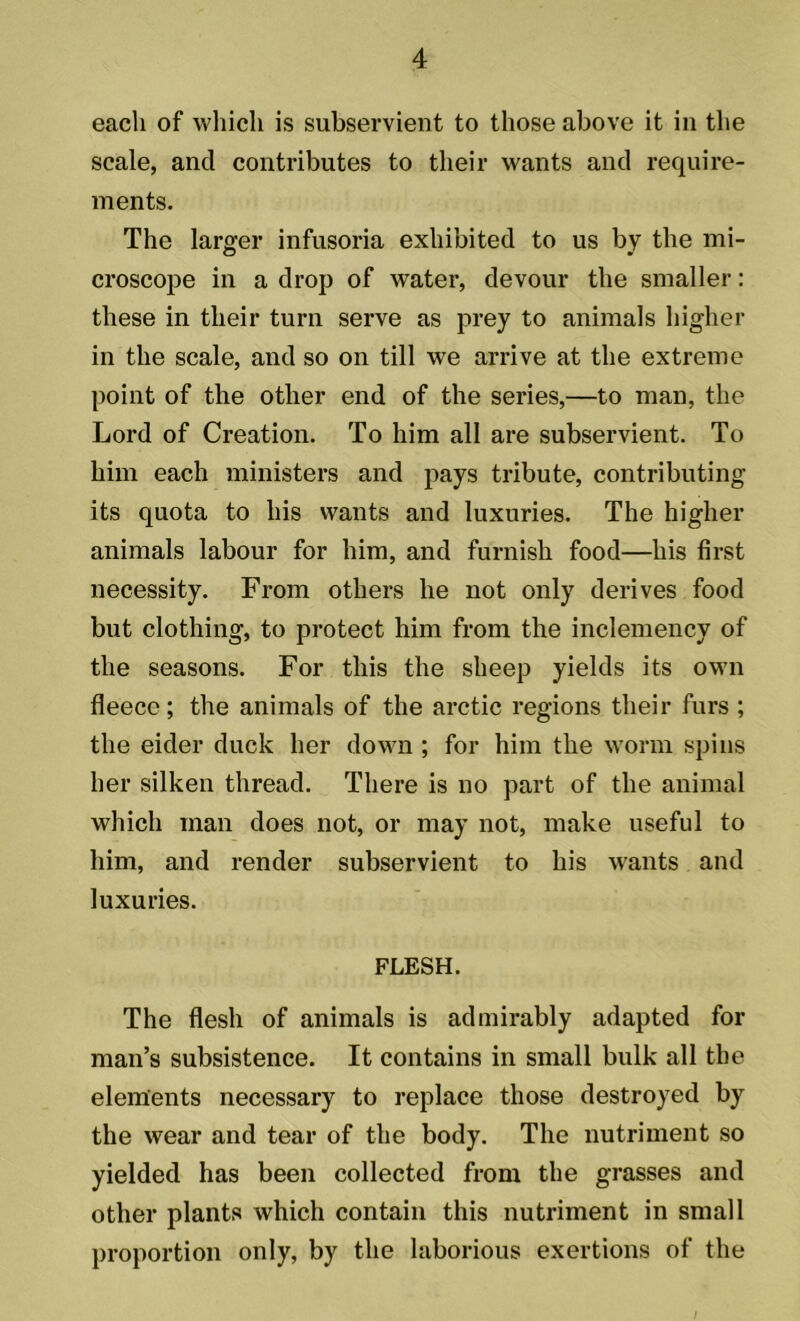 each of which is subservient to those above it in the scale, and contributes to their wants and require- ments. The larger infusoria exhibited to us by the mi- croscope in a drop of water, devour the smaller: these in their turn serve as prey to animals higher in the scale, and so on till we arrive at the extreme point of the other end of the series,—to man, the Lord of Creation. To him all are subservient. To him each ministers and pays tribute, contributing its quota to his wants and luxuries. The higher animals labour for him, and furnish food—his first necessity. From others he not only derives food but clothing, to protect him from the inclemency of the seasons. For this the sheep yields its own fleece; the animals of the arctic regions their furs ; the eider duck her down ; for him the worm spins her silken thread. There is no part of the animal which man does not, or may not, make useful to him, and render subservient to his wants and luxuries. FLESH. The flesh of animals is admirably adapted for man’s subsistence. It contains in small bulk all the elements necessary to replace those destroyed by the wear and tear of the body. The nutriment so yielded has been collected from the grasses and other plants which contain this nutriment in small proportion only, by the laborious exertions of the I