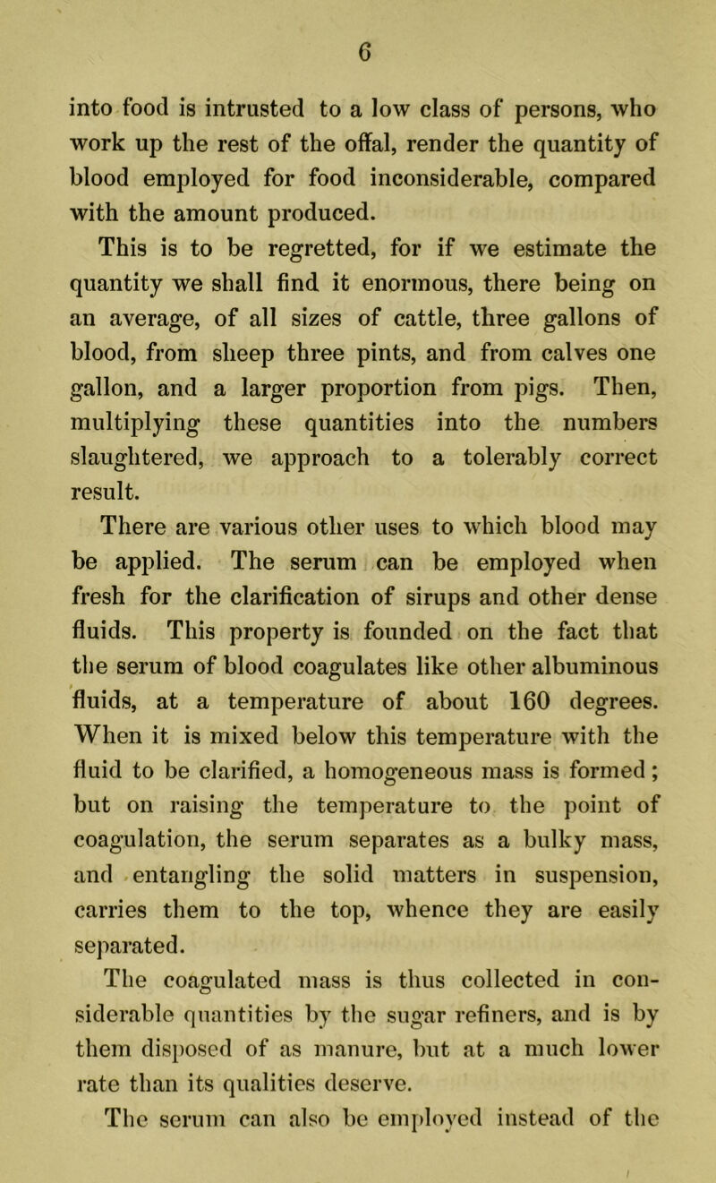into food is intrusted to a low class of persons, who work up the rest of the offal, render the quantity of blood employed for food inconsiderable, compared with the amount produced. This is to be regretted, for if we estimate the quantity we shall find it enormous, there being on an average, of all sizes of cattle, three gallons of blood, from sheep three pints, and from calves one gallon, and a larger proportion from pigs. Then, multiplying these quantities into the numbers slaughtered, we approach to a tolerably correct result. There are various other uses to which blood may be applied. The serum can be employed when fresh for the clarification of sirups and other dense fluids. This property is founded on the fact that the serum of blood coagulates like other albuminous fluids, at a temperature of about 160 degrees. When it is mixed below this temperature with the fluid to be clarified, a homogeneous mass is formed; but on raising the temperature to the point of coagulation, the serum separates as a bulky mass, and entangling the solid matters in suspension, carries them to the top, whence they are easily separated. The coagulated mass is thus collected in con- siderable quantities by the sugar refiners, and is by them disposed of as manure, but at a much lower rate than its qualities deserve. The serum can also be employed instead of the /