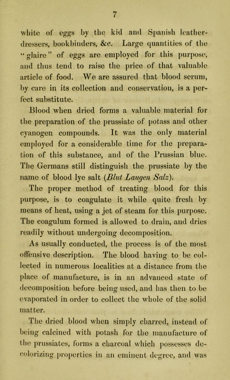 white of eggs by the kill and Spanish leather- dressers, bookbinders, &c. Large quantities of the “ glaire ” of eggs are employed for this purpose, and thus tend to raise the price of that valuable article of food. We are assured that blood serum, by care in its collection and conservation, is a per- fect substitute. Blood when dried forms a valuable material for the preparation of the prussiate of potass and other cyanogen compounds. It was the only material employed for a considerable time for the prepara- tion of this substance, and of the Prussian blue. The Germans still distinguish the prussiate by the name of blood lye salt (Blut Laugen Salz). The proper method of treating blood for this purpose, is to coagulate it while quite fresh by means of heat, using a jet of steam for this purpose. The coagulum formed is allowed to drain, and dries readily without undergoing decomposition. As usually conducted, the process is of the most offensive description. The blood having to be col- lected in numerous localities at a distance from the place of manufacture, is in an advanced state of decomposition before being used, and has then to be evaporated in order to collect the whole of the solid matter. The dried blood when simply charred, instead of being calcined with potash for the manufacture of the prussiates, forms a charcoal which possesses de- colorizing properties in an eminent degree, and was