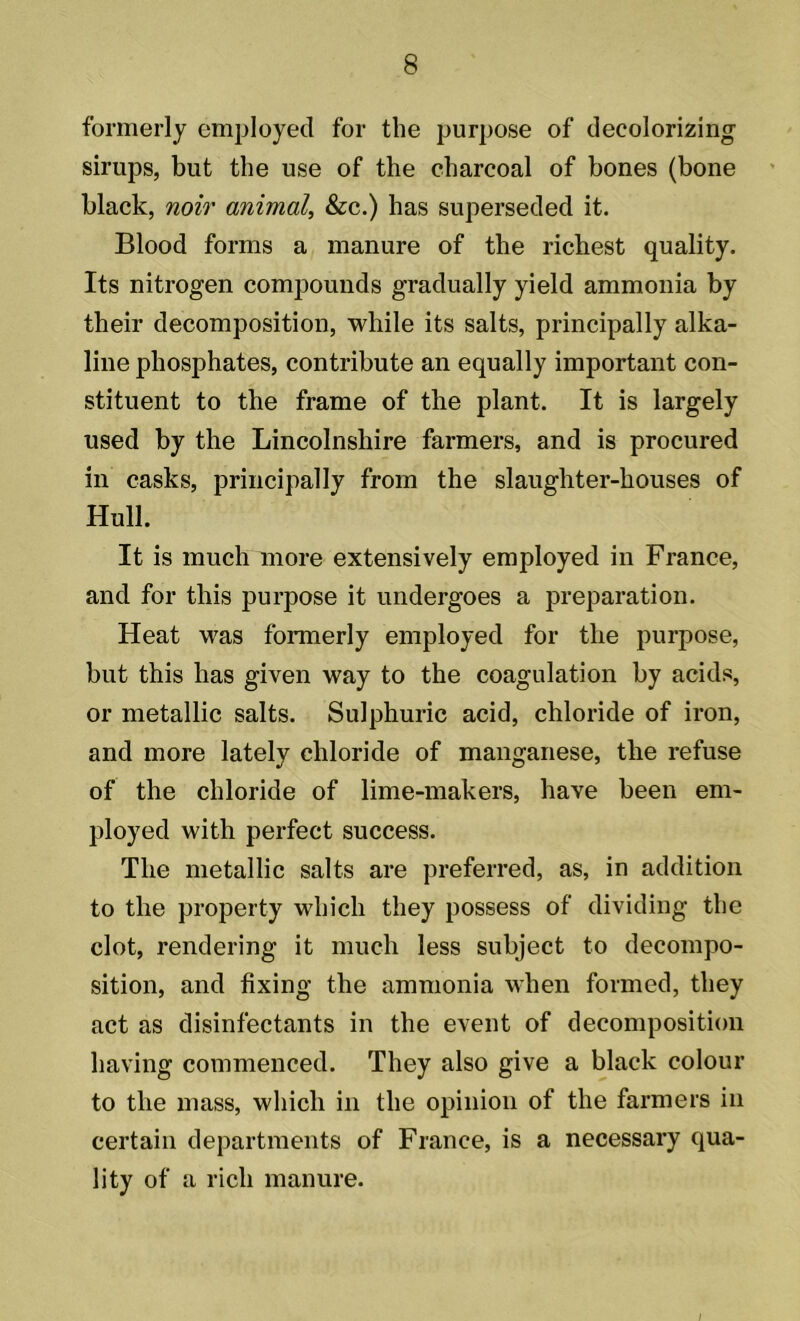 formerly employed for the purpose of decolorizing1 sirups, but the use of the charcoal of bones (bone black, noir animal, &c.) has superseded it. Blood forms a manure of the richest quality. Its nitrogen compounds gradually yield ammonia by their decomposition, while its salts, principally alka- line phosphates, contribute an equally important con- stituent to the frame of the plant. It is largely used by the Lincolnshire farmers, and is procured in casks, principally from the slaughter-houses of Hull. It is much more extensively employed in France, and for this purpose it undergoes a preparation. Heat was formerly employed for the purpose, but this has given way to the coagulation by acids, or metallic salts. Sulphuric acid, chloride of iron, and more lately chloride of manganese, the refuse of the chloride of lime-makers, have been em- ployed with perfect success. The metallic salts are preferred, as, in addition to the property which they possess of dividing the clot, rendering it much less subject to decompo- sition, and fixing the ammonia when formed, they act as disinfectants in the event of decomposition having commenced. They also give a black colour to the mass, which in the opinion of the farmers in certain departments of France, is a necessary qua- lity of a rich manure.