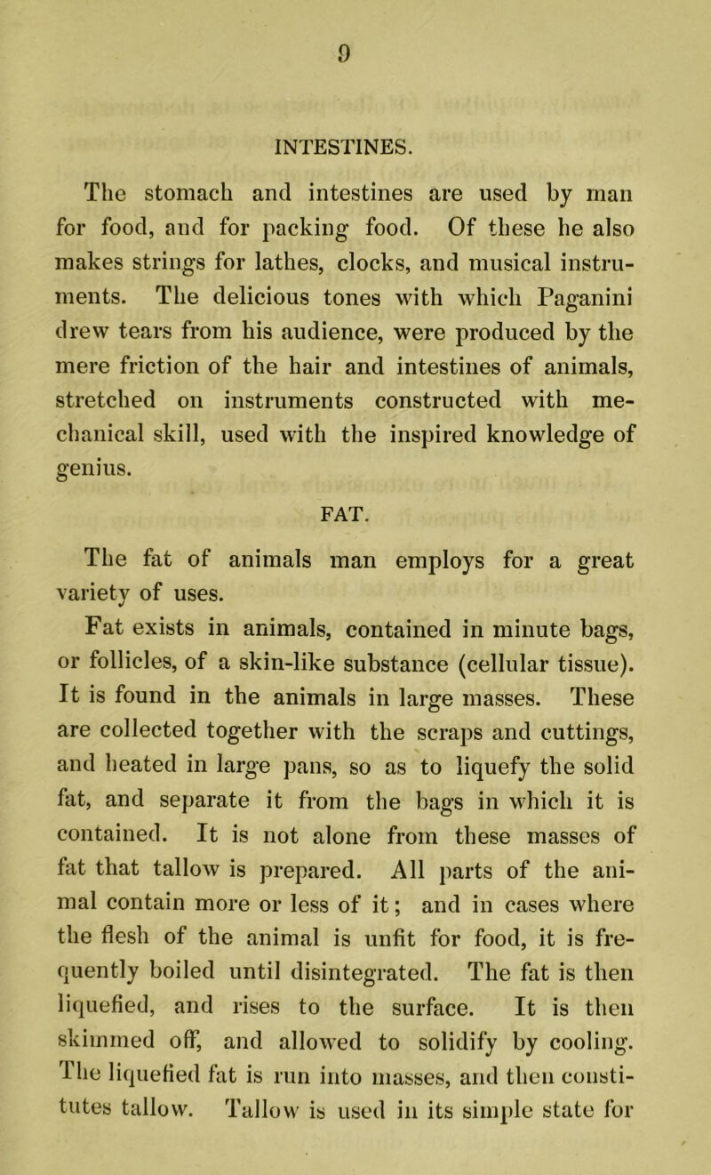 INTESTINES. The stomach and intestines are used by man for food, and for packing food. Of these he also makes strings for lathes, clocks, and musical instru- ments. The delicious tones with which Paganini drew tears from his audience, were produced by the mere friction of the hair and intestines of animals, stretched on instruments constructed with me- chanical skill, used with the inspired knowledge of genius. FAT. The fat of animals man employs for a great variety of uses. Fat exists in animals, contained in minute bags, or follicles, of a skin-like substance (cellular tissue). It is found in the animals in large masses. These are collected together with the scraps and cuttings, and heated in large pans, so as to liquefy the solid fat, and separate it from the bags in which it is contained. It is not alone from these masses of fat that tallow is prepared. All parts of the ani- mal contain more or less of it; and in cases where the flesh of the animal is unfit for food, it is fre- quently boiled until disintegrated. The fat is then liquefied, and rises to the surface. It is then skimmed off, and allowed to solidify by cooling. I he liquefied fat is run into masses, and then consti- tutes tallow. Tallow is used in its simple state for