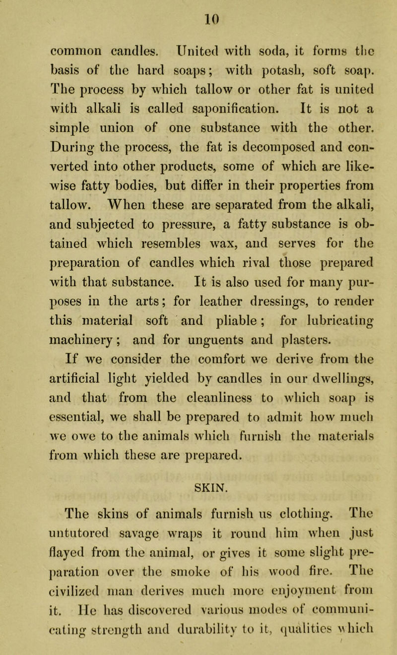 common candles. United with soda, it forms the basis of the hard soaps; with potash, soft soap. The process by which tallow or other fat is united with alkali is called saponification. It is not a simple union of one substance with the other. During the process, the fat is decomposed and con- verted into other products, some of which are like- wise fatty bodies, but differ in their properties from tallow. When these are separated from the alkali, and subjected to pressure, a fatty substance is ob- tained which resembles wax, and serves for the preparation of candles which rival those prepared with that substance. It is also used for many pur- poses in the arts; for leather dressings, to render this material soft and pliable; for lubricating machinery; and for unguents and plasters. If we consider the comfort we derive from the artificial light yielded by candles in our dwellings, and that from the cleanliness to which soap is essential, we shall be prepared to admit how much we owe to the animals which furnish the materials from which these are prepared. SKIN. The skins of animals furnish us clothing. The untutored savage wraps it round him when just flayed from the animal, or gives it some slight pre- paration over the smoke of his wood fire. The civilized man derives much more enjoyment from it. lie has discovered various modes of communi- cating strength and durability to it, qualities which