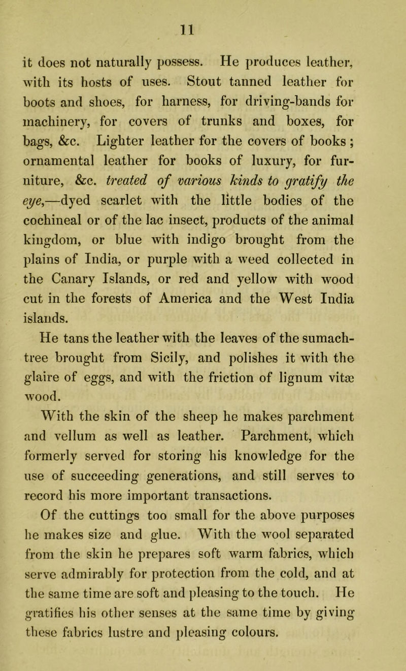it does not naturally possess. He produces leather, with its hosts of uses. Stout tanned leather for boots and shoes, for harness, for driving-bands for machinery, for covers of trunks and boxes, for bags, &c. Lighter leather for the covers of books ; ornamental leather for books of luxury, for fur- niture, &c. treated of various kinds to gratify the eye,—dyed scarlet with the little bodies of the cochineal or of the lac insect, products of the animal kingdom, or blue with indigo brought from the plains of India, or purple with a weed collected in the Canary Islands, or red and yellow with wood cut in the forests of America and the West India islands. He tans the leather with the leaves of the sumach- tree brought from Sicily, and polishes it with the glaire of eggs, and with the friction of lignum vita; wood. With the skin of the sheep he makes parchment and vellum as well as leather. Parchment, which formerly served for storing his knowledge for the use of succeeding generations, and still serves to record his more important transactions. Of the cuttings too small for the above purposes he makes size and glue. With the wool separated from the skin he prepares soft warm fabrics, which serve admirably for protection from the cold, and at the same time are soft and pleasing to the touch. He gratifies his other senses at the same time by giving these fabrics lustre and pleasing colours.