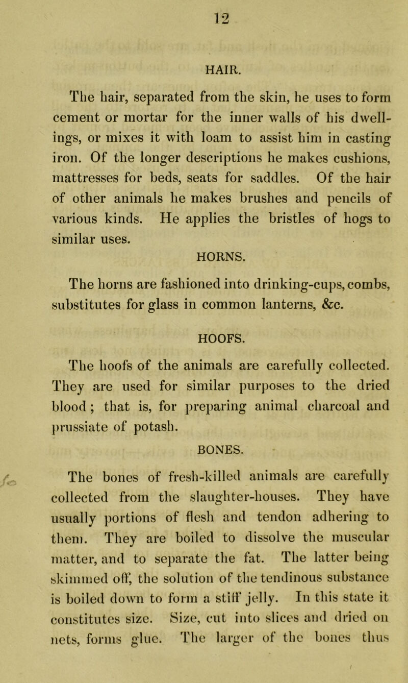 HAIR. The hair, separated from the skin, he uses to form cement or mortar for the inner walls of his dwell- ings, or mixes it with loam to assist him in casting iron. Of the longer descriptions he makes cushions, mattresses for beds, seats for saddles. Of the hair of other animals he makes brushes and pencils of various kinds. He applies the bristles of hogs to similar uses. HORNS. The horns are fashioned into drinking-cups, combs, substitutes for glass in common lanterns, &c. HOOFS. The hoofs of the animals are carefully collected. They are used for similar purposes to the dried blood ; that is, for preparing animal charcoal and prussiate of potash. BONES. The bones of fresh-killed animals are carefully collected from the slaughter-houses. They have usually portions of flesh and tendon adhering to them. They are boiled to dissolve the muscular matter, and to separate the fat. The latter being skimmed off, the solution of the tendinous substance is boiled down to form a stiff jelly. In this state it constitutes size. Size, cut into slices and dried on nets, forms glue. The larger of the bones thus I