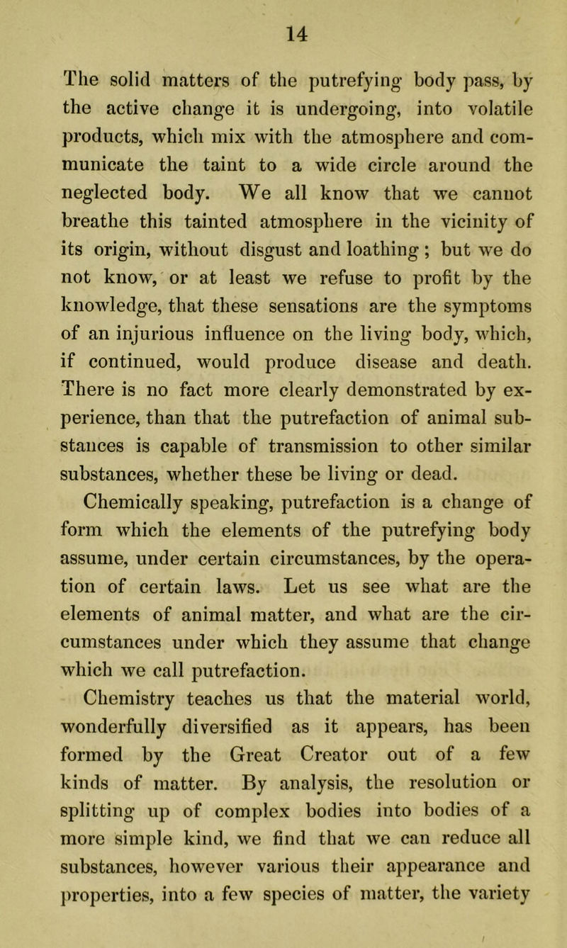 The solid matters of the putrefying body pass, by the active change it is undergoing, into volatile products, which mix with the atmosphere and com- municate the taint to a wide circle around the neglected body. We all know that we cannot breathe this tainted atmosphere in the vicinity of its origin, without disgust and loathing ; but we do not know, or at least we refuse to profit by the knowledge, that these sensations are the symptoms of an injurious influence on the living body, which, if continued, would produce disease and death. There is no fact more clearly demonstrated by ex- perience, than that the putrefaction of animal sub- stances is capable of transmission to other similar substances, whether these be living or dead. Chemically speaking, putrefaction is a change of form which the elements of the putrefying body assume, under certain circumstances, by the opera- tion of certain laws. Let us see what are the elements of animal matter, and what are the cir- cumstances under which they assume that change which we call putrefaction. Chemistry teaches us that the material world, wonderfully diversified as it appears, has been formed by the Great Creator out of a few kinds of matter. By analysis, the resolution or splitting up of complex bodies into bodies of a more simple kind, we find that we can reduce all substances, however various their appearance and properties, into a few species of matter, the variety /