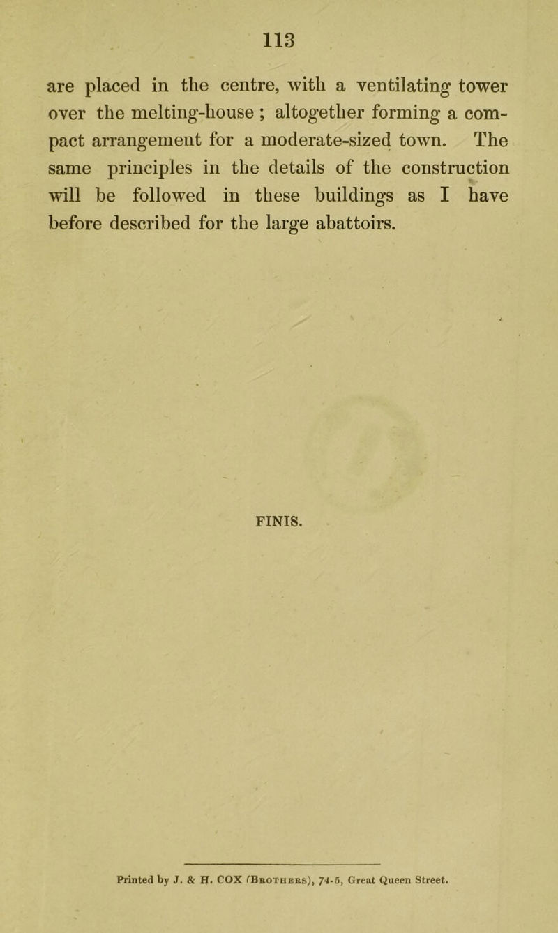 113 are placed in the centre, with a ventilating tower over the melting-house ; altogether forming a com- pact arrangement for a moderate-sized town. The same principles in the details of the construction will be followed in these buildings as I have before described for the large abattoirs. FINIS. Printed by J. & H. COX (Brothers), 74-5, Great Queen Street.