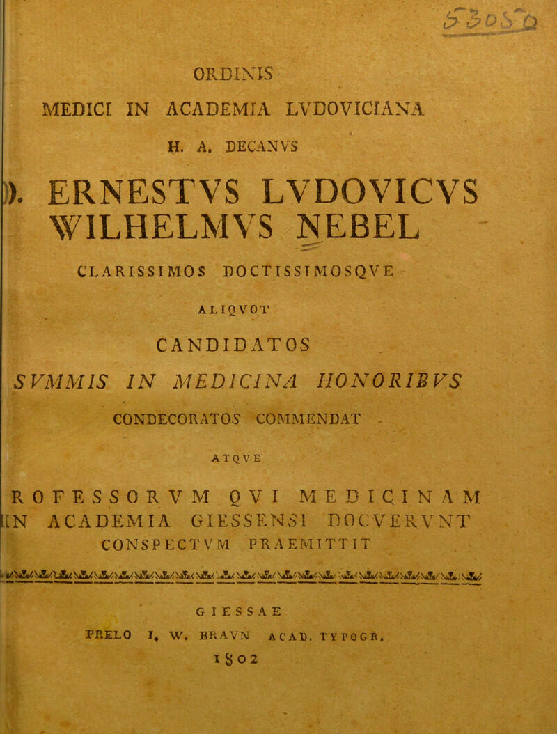 ORDINIS MEDICI IN ACADEMIA LVDOVICIANA H. A. DECANVS ). ERNESTVS LVDOVICVS WILHELMVS NEBEL CLARISSIMOS DOCTISSTMOSQVE ALIQVOT CANDIDATOS S VMM IS IN MEDICINA HONORIS FS CONDECORATOS COMMENDAT - A T Q V E R 0 F E S S 0 R V M OVI MEDICINAM liN ACADEMIA GIESSENS1 DOCVERVNT CONSPECTVM PRAEMITTIT i. Sg/,%2k//cA/ W \«Si/\£m,- AaS*/ i Al/,\jS.a/j\3u \Jf^.VSt/. G I E S S A E PRELO I, W. BRAVN AC AD. TYFOGR,