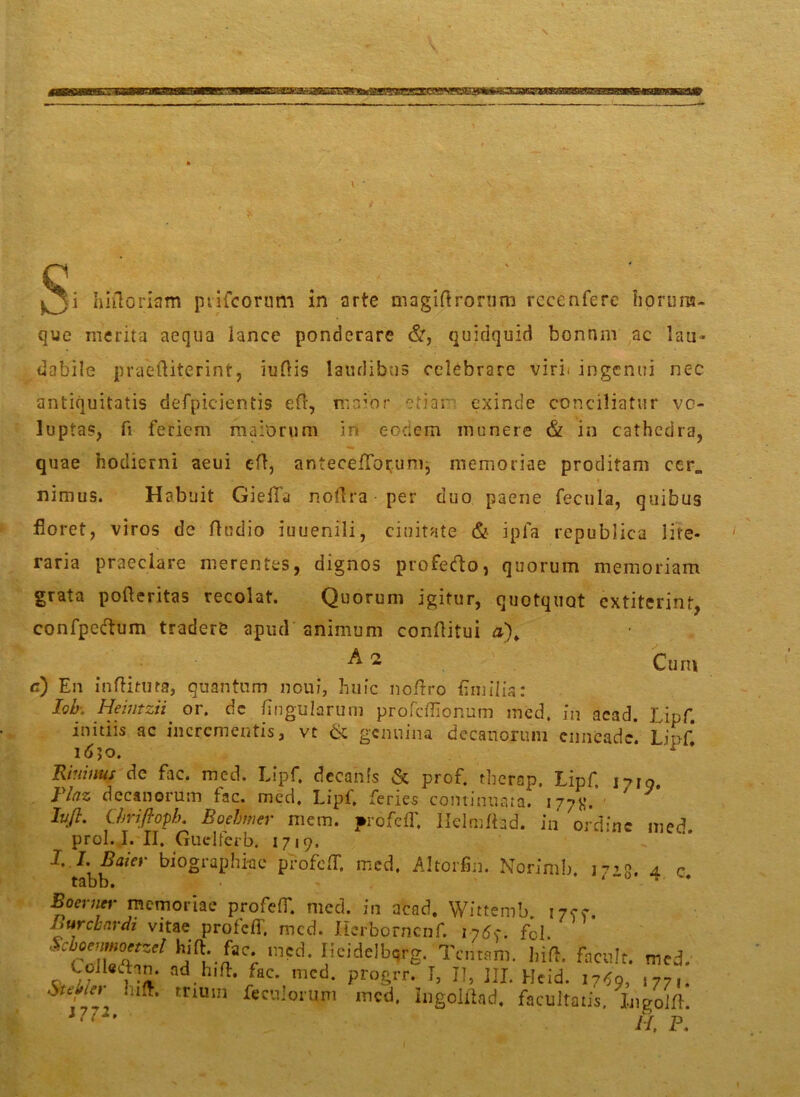 C . ^3i hiiloriam ptifcorum in arte magiftrorum rccenfere horuna- que merita aequa lance ponderare &, quidquid bonnm ac lau- dabile praeftiterint, iuflis laudibus celebrare viri, ingenui nec antiquitatis defpicientis efr, maior otiar exinde conciliatur vo- luptas, fi ferient maiorum in eodem munere & in cathedra, quae hodierni aeui ett, anteceffor.unij memoriae proditam cer„ nimus. Habuit GiefTa nollra per duo paene fecula, quibus floret, viros de Audio iuuenili, duitate & ipfa republica lite- raria praeclare merentes, dignos profetfto, quorum memoriam grata pofteritas recolat. Quorum igitur, quotquot extiterint, confpectum tradere apud animum conftitui &2 Cum c) En inftitura, quantum noui, huic noftro Em ilia: I.oh.. Heiiitzii or. dc lingularum profeffionum med. in aead. Lipf. initiis ac incrementis, vt 6c genuina decanorum enneade. Lipf idjo. x Riiiinus de fac. med. Lipf. decanis & prof. therap. Lipf. i7io Flnz decanorum fac. med. Lipf. feries continuata. 177K.* ' lufl. Lhrifioph. Boebmer mem. profeff Helmfhd. in ordine med. prol. I. II. Guclfcrb. 1719. X I. Baier biographkc profeff. med, Altorfin. Norimb J7’R 4. r Boerner memoriae profeff. med. in acad. Wittemb. 1700. /> urebar di vitae profeff med. Herbornciif. 1-750. fd. CTcZ°£Zel hj^'-aaCr inpd* J;cidelb(5rg- Tentam, liiff facult. med. CoHedin. ad hiff fac. med. progrr. I, II, JII. Hcid. 1750, 177,. triuin Troiorum med. ingoiflad. facultatis. Ingoiff. 1771, H, P.