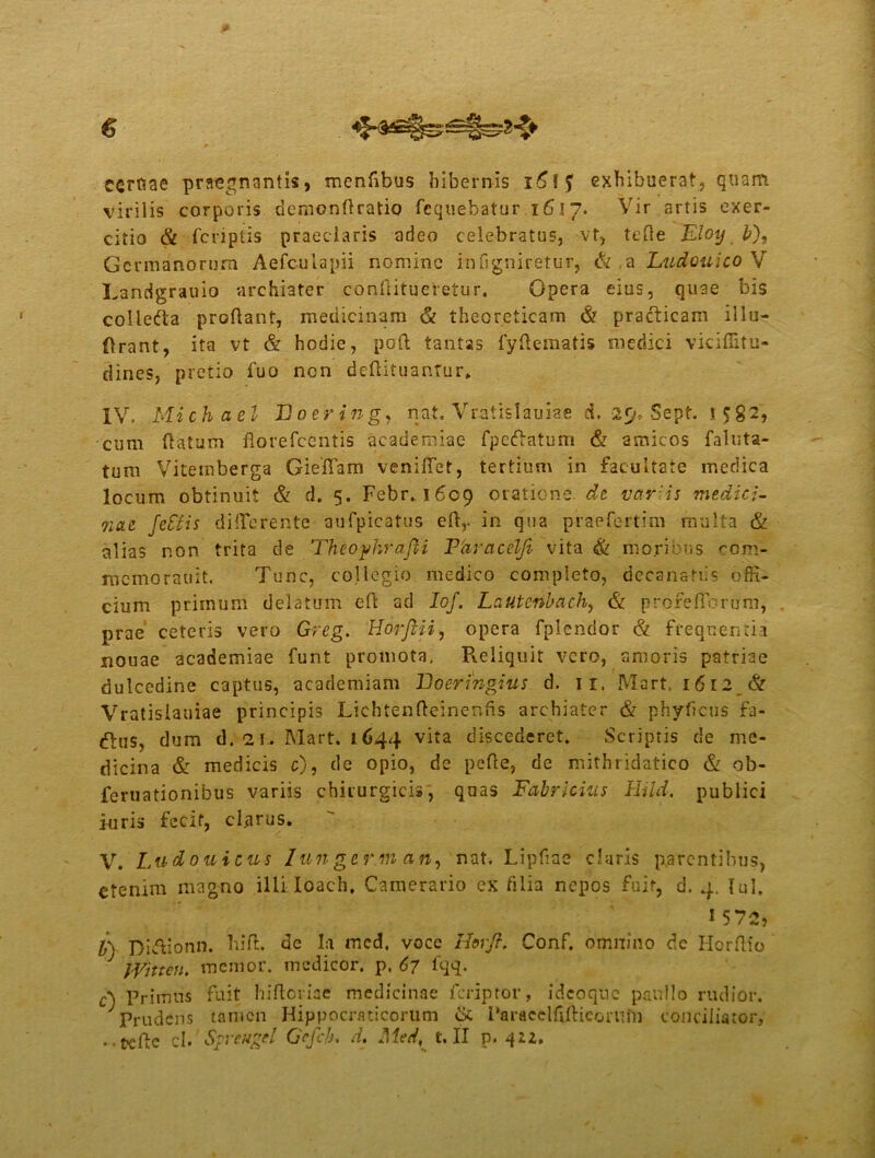 ccrfiae praegnantis, menfibus hibernis exhibuerat, quam virilis corporis demonfiratio fcquebatur 1617. Vir artis exer- citio & fcriptis praeclaris adeo celebratus, vt, tefle Eloy b), Germanorum Aefculapii nomine infigniretur, & a Ludouico V Lanrigrauio archiater confiitueretur. Opera eius, quae bis collefta proflant, medicinam & theoreticam & pradticam iliu- ftrant, ita vt & hodie, poft tantas fyftematis medici viciffitu- dines, pretio fuo nen deftituantur. IV. Michael Boering, nat. Vratislauiae d. 2<j* S.ept. t 582, cum flatum florefccntis academiae fpetffatum & amicos faluta- tum Vitemberga Gieffam veniftet, tertium in facultate medica locum obtinuit & d. 5. Febr. 1609 oratione, dt vargis medici- vi(U fc&is differente au-fpicatus eflr in qua praefertim multa & alias non trita de Theofkrafii Fdracelji vita & moribus eom- memorauit. Tunc, collegio medico completo, decanatiis offi- cium primum delatum eft ad Iof. Lautcnbach, & p rore fibrum, prae ceteris vero Greg. Horfiii, opera fpiendor & frequentia nouae academiae funt promota. Reliquit vero, amoris patriae dulcedine captus, academiam Boeringius d. 11. Mart, 1612 & Vratislauiae principis Lichtenfteinenfis archiater & phyficus fa- dlus, dum d. 21 . Mart. 1644 vita discederet. Scriptis de me- dicina & medicis c), de opio, de pefie, de mithridatico & ob- feruationibus variis chirurgicis, quas Fabricius Hild. publici iuris fecit, clarus. V. Ludouicus lunger.m an, nat. Lipfiae claris parentibus, etenim magno ilii Ioach. Camerario ex filia nepos fuit, d. 4. lui. i 572, V) Di&ionn. hi fi:, de Ia mcd. voce Horjt. Conf. omnino de Horftio Witten. memor, medicor, p. 67 fqq. A Primus fuit hiftoriae medicinae feriptor, idcoqnc panllo rudior. Prudens tamen Hippocraticorum & Paracclfijftieomfn conciliator, • •tefle cl. Sfrwgel Gcfch* d. Med, t. II p. 412,