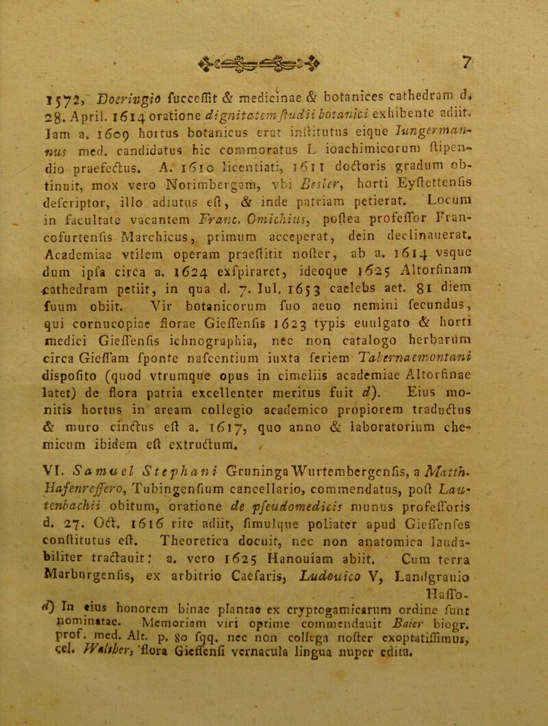 15^72» Boerwgio fucceflit & medicinae & botanices cathedram d* 28* April. 1614 oratione dignitatemftudii botanici exhibente adiit, lam a, 1609 hortus botanicus erat inftitutns eique lungerman- nus med. candidatus hic commoratus L ioachimicorum ftipen- dio praefectus. A. 1610 licentiati, 161 I dodoris gradum ob- tinuit, mox vero Norimbergam, vbi Besler, horti Eyftettenns defcriptor, illo adiutus eft, & inde patriam petierat. Locum in facultate vacantem Franc, Gmichius, pofiea profeffor Fran- cofurtenfis Marchicus, primum acceperat, dein declinauerat. Academiae vtilern operam praeftitit nofter, ab a. 1614 vsque dum ipfa circa a. 1624 exfpiraret, idepque 1*52 5 Altorfinam ■cathedram petiit, in qua d. 7. IuL 1653 caelebs aet. 81 diem fuum obiit. Vir botanicorum fuo aeuo nemini fecundus, qui cornucopiae florae Gieflenfis 1623 typis euulgato & horti medici GiefTenfis ichnographia, nec non catalogo herbariim circa GiefTam fponte nafcentium iuxta feriem Tabem a em ont ani dispofito (quod vtrumque opus in cimeliis academiae Altorfinae latet) de flora patria excellenter meritus fuit d). Eius mo- nitis hortus in aream collegio academico propiorem traducfttis & muro cindus eft a. 1617, quo anno & laboratorium che- micum ibidem eft extrudum. VI. V amuel Stepha?ii Gruninga Wurtembergcnfis, a Matth. Hafenreffero, Tubingenfium cancellario, commendatus, poft Lau* tenbachii obitum, oratione de 'pfcudomedicis munus profelforis d. 27. Od, 1616 rite adiit, fimulque poliatcr apud GiefTenfes conftitutus eft. Theoretica docuit, nec non anatomica lauda- biliter tradauit: a. vero 1625 Hanouiam abiit. Cum terra Marbnrgenfis, ex arbitrio Caefaris, Ludouico V, Landgrauio Haffo- d) In eius honorem binae plantao ex cryptogamicarum ordine fune pominatae. Memoriam viri optime commcndauit Baier biogr. prof. med. Alt. p. fqq. ncc non collega nofter cxoptatiflnnus, cel. ITnlther, 'flora Gicffenfi vernacula lingua nuper edita.