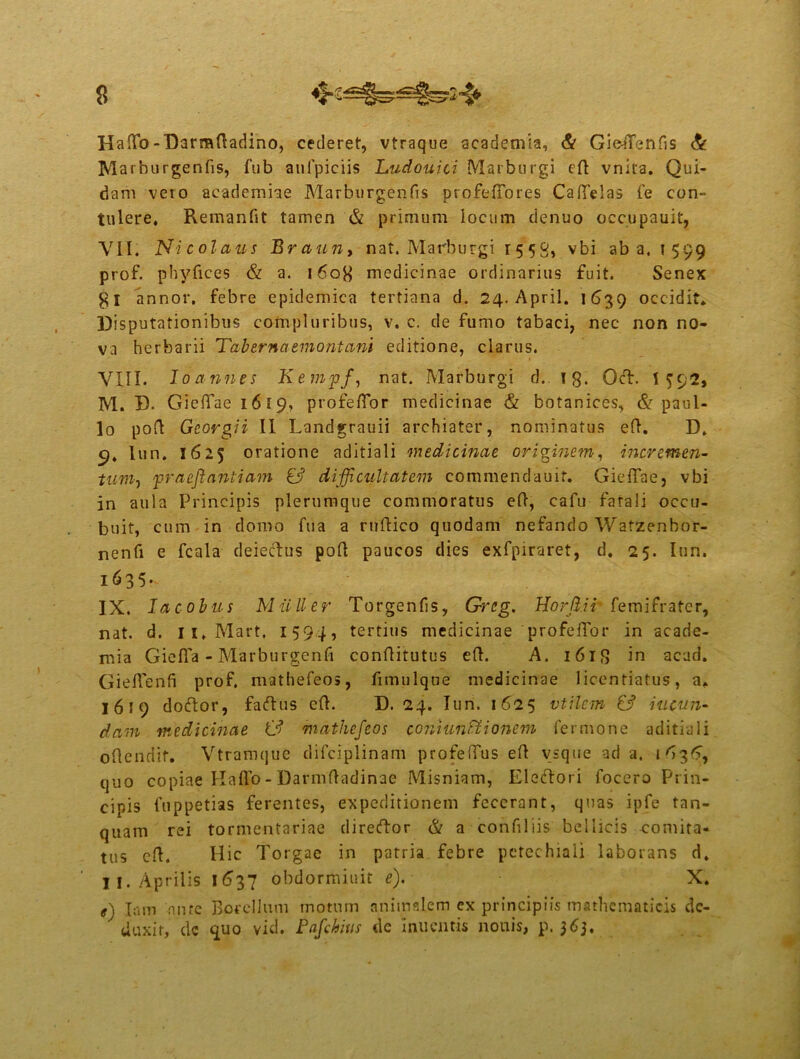 Haflfo-Darmdadino, cederet, vtraque academia, & GieaTenfis & Marburgenfis, fub aufpiciis Ludouici Marburgi ed vnita. Qui- dam veto academiae Marburgenfis profedbres Ca(Telas fe con- tulere, Remanfit tamen & primum locum denuo occupauit, VII. Nicolaus Braun, nat. Matrburgi r55g, vbi ab a. 1599 prof. phyfices & a. 160B medicinae ordinarius fuit. Senex annor, febre epidemica tertiana d. 24. April. 1639 occidit. Disputationibus compluribus, v. c. de fumo tabaci, nec non no- va herbarii Tabernaemontani editione, clarus. VIII. Io annes Kempf, nat. Marburgi c!.. ig. OcT. 1592, M. D. Gieflaei6l9, profeflor medicinae & botanices, & paul- lo pod Georgii II Landgrauii archiater, nominatus ed. D. 9, lun. 1625 oratione aditiali medicinae originem, incremen- tum, praeftantiam & difficultatem commendauit. GiefTae, vbi in aula Principis plerumque commoratus ed, cafu fatali occu- buit, cum in domo fua a rudico quodam nefando Wafzenbor- nenfi e fcala deieclus pod paucos dies exfpiraret, d. 25. Iun. i635- IX. lacobus Mulier Torgenfs, Qreg. Horji.ir fem i frater, nat. d. ii.Mart. 1594, tertius medicinae profedbr in acade- mia Giefla - Marburgenfi conditutus ed. A. i6lg in acad. Gied'enfi prof. mathefeos, fimulque medicinae liccntiatus, a. 1619 dodor, faedus ed. D. 24. Iun. 1625 vtilcm & ineun- dam medicinae (3 mathefeos coniunftionem lermone aditiali odenriif. Vtramque difciplinam profeffus ed vsque ad a. 1^36, quo copiae Hado - Darmdadinae Misniam, Eledori focero Prin- cipis fuppetias ferentes, expeditionem fecerant, quas ipfe tan- quam rei tormentariae diredor & a confliis bellicis comita- tus cd. Hic Torgae in patria febre petechiali laborans d. II. Aprilis 1637 obdormiuit e). X. e) Iam nnte Botellum motnm animalem ex principiis mathematicis de- duxit, de guo vid. Pafchius de 'iniicntis nonis, p. 36},