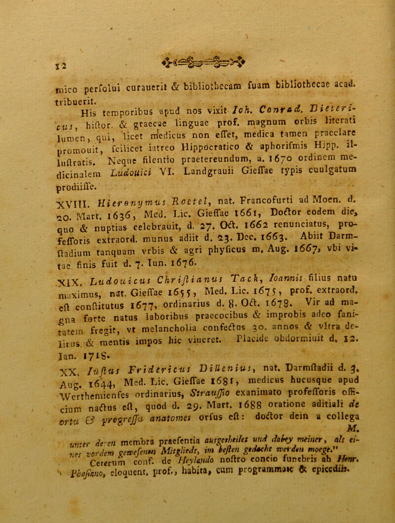 X* mico pcrfolui curanerit & bibliothecam fuam bibliothecae acad. tribuerit. . His temporibus apud nos vixit loh. Conrad, FiSters* cus, hiHor. & graecae linguae prof. magnum orbis literati lumen, qui, licet mredicus non effer, medica tamen praeclare nromouit, fcilicet latreo Hippocratico & aphorifmis Hipp. il- 1 iiHratis. Neque filentio praetereundum, a. 1670 ordinem me- dicinalem Ludouici VI. Landgrauii Gieffae typis cuulgatum prodiiffe. ■^rYllX, Hi er 0ny nius Roctel, nat. Francofurti ad Moen. d, o0 Mart. 1636, Mcd. Lic. Gieffae 1661, Dortor eodem die, quo & nuptias celebrabit, dr2% Ort. 1662 renunciatus, pro- fefforis extraord. munus adiit d. 23* Dcc. 1663» Abiit Darm- fladium tanquam vrbis & agri phyficus m, Aug. i667, vbi vi- tae finis fuit d. 7. Tun. 1676. Ltidoui cus Chr ifi i & nu s T&ch, Iocinnis filius natu maximus, nat. Gieffae 1655, Med. Lic. 1675, prof. extraord. eft conftitutus 1677, ordinarius d. []. Ort. 1678. Vir ad raa- „na forte natus laboribus praecocibus & improbis adeo fani- * tem fregit, vt melancholia confertos 30. annos & vitra de- lirus & mentis impos hic viueret. Placide obdormiuit d. 12. Jan. I7IS. XX- Iu fias Fridericus D Menius, nat. Darmfladii d. 3. Aug. 1644, Med. Lic. Gieffae 1681, medicus hucusque apud Werthemienfes ordinarius, StrauJJio exanimato profefforis offi- cium narttis c(l, quod d. 29. Mart. 1688 oratione aditiali dt ortu & yrogrejju anatomes orfus eft: dortor dein a collega M. wrer de-en membra praefentia ausgcthtilet wid dabey meiner, ah ei- nes vordem getoefienm MitgMs, itn beften gedaeht Tvrtdenmocge.'' Ceterum conf. dc Heylajido noftro concio funebris ab Henr. n Vbafiano, eloquent. prof., habita, cum programmate & epicedii».