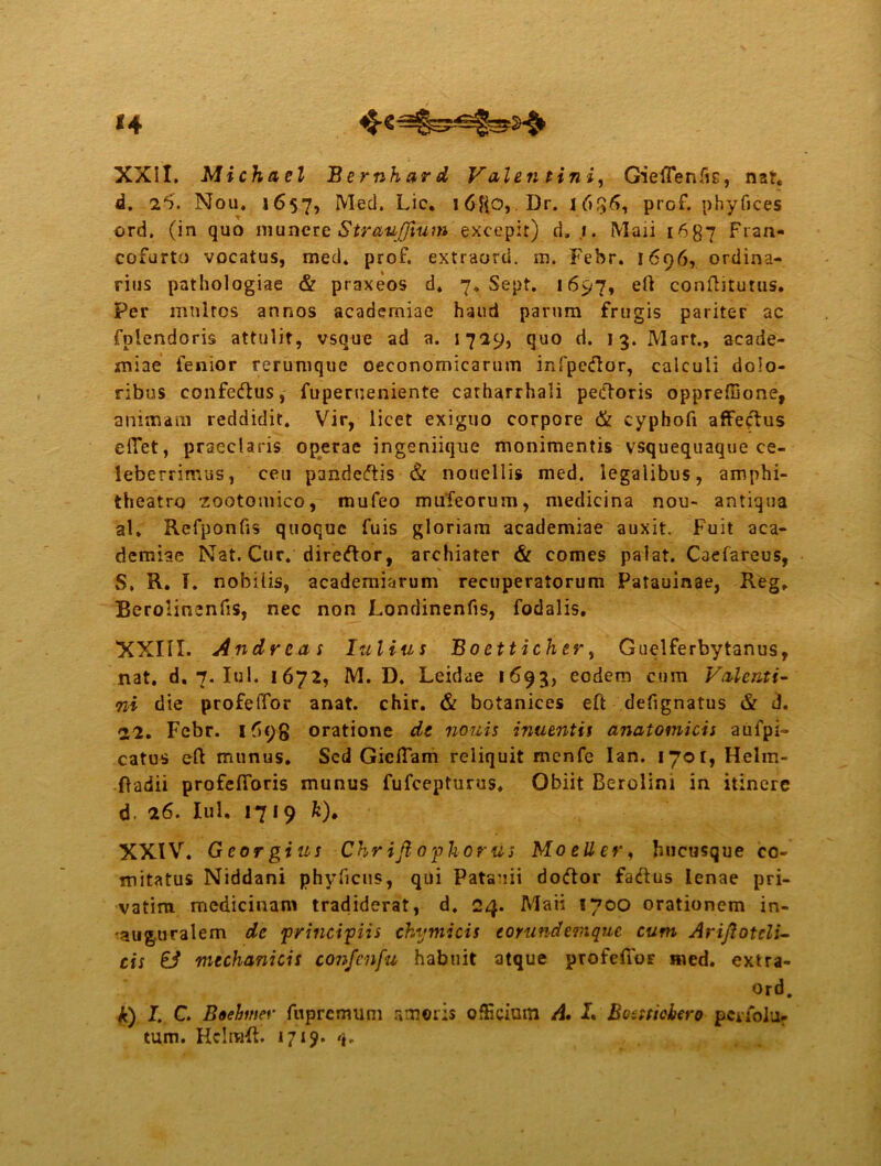 <4 XXII. Michacl Bernhard Valen tini, Gieffeniis, na?, d. 26. Nou, 1657, Med. Lic, i6f(0, Dr. 1656, prof. phyfices ord. (in quo munere StrauJJium excepit) d. ,f. Maii 1687 Fran- cofurto vocatus, med. prof. extraord. m. Febr. 1696, ordina- rius pathologiae & ptaxeos d. 7. Sept. 1697, eft conftitutus. per multos annos acaderniae haud parum frugis pariter ac fplendoris attulit, vsque ad a. 1729, quo d. 13. Mart., acade- aniae fenior rerumque oeconomicarum infpe<flor, calculi dolo- ribus confedtus, fuperueniente catharrhali pedoris oppreffione, animam reddidit. Vir, licet exiguo corpore & cyphofi affectus efiet, praeclaris operae ingeniique monimentis vsquequaque ce- leberrimus, ceu pandedtis & nouellis med. legalibus, amphi- theatro zootomico, mufeo mufeorum, medicina nou- antiqua al. Refponfis quoque fuis gloriam acaderniae auxit. Fuit aca- dcrniae Nat. Cur. direftor, archiater & comes palat. Caefareus, S. R. I. nobilis, academiarum recuperatorum Patauinae, Reg. BerolinenfiS, nec non Londinenfis, fodalis. XXIII. Andrcas Iulius Boetticher, Guelferbytanus, nat. d. 7. Iui. 1672, M. D. Leidae 1693, eodem cum Valenti- ni die profeffor anat. chir. & botanices eft defignatus & d. 22. Febr. 169-8 oratione de nouis inuentif anatomicis aufpi- catus eft munus. Sed Gicftam reliquit menfe Ian. lyot, Helm- ftadii profelToris munus fufeepturus. Obiit Berolim in itinere d. 26. Iui. 1719 ft). XXIV. Georgius Chrifiophorus Moeller, hucusque co- mitatus Niddani phyficus, qui Patauii dodtor fadtus lenae pri- vatim medicinam tradiderat, d. 24. Maii 1700 orationem in- 'aug.uralem de principiis thymicis eorundemque cum Ariflotcli- cis & mechanicis confenfu habuit atque profeffor med. extra- ord. k) I. C. Boebmer fupremum ameris officium A• I. Bossticbcro ptriolu-