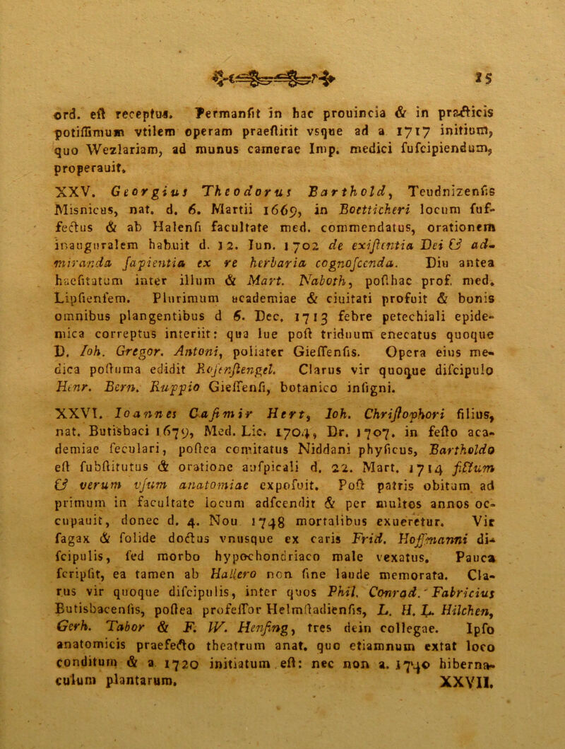 *s ord. eft receptui. Fermanfit in hac prouincia & in pra^icis potiffimum vtilem operam praeflitit vsque ad a 1717 initium, quo Wezlariam, ad munus camerae Imp. medici fufeipiendum, properauit. XXV. G torgius Theodorus Barthold, Teudnizenfis Misnicus, nat. d. 6. Martii 1669, in Boetticheri locum fuf- fectus & ab Halcnfi facultate med. commendatus, orationem inaugtiralem habuit d. ] 2. lun. 1702 de exiftentia Dei & ad- mirandi fapientia ex re herbaria cognojccnda. Diu antea haefitatum inter illum & Mart. Naboth, pofihac prof, med» Lipfieniem. Plurimum academiae & ciuitati profuit & bonis omnibus plangentibus d 6. Dec, 1713 febre petechiali epide- mica correptus interiit: qua lue pofi triduum enecatus quoque D. /oh. Gregor. Antoni, poiiater GielTenfis. Opera eius me» dica poftuma edidit Roftnjlengtl. Clarus vir quoque difcipulo Htnr. Bern. Ruppio Gieftenfi, botanico inligni. XXVI. Io annes Cajtmir Hert, loh. Chrijlophori filius, nat. Butisbaci 1679, Med. Lic. 1.704, Dr. 1707. in fefio aca- demiae feculari, poftea comitatus Niddani phyficus, Bartholdo efi fubfiitutus & oratione aufpicali d. 22. Mart. 1714 fi Sium & verum vjum anatomiac expofuit. Pofi patris obitum ad primum in facultate locum adfcendir & per inultos annos oc- cupauit, donec d. 4. Nou 1748 mortalibus exueretur. Vir fagax & folide doftus vnusque ex caris Frid. Hoffmanni di-* fcipulis, l'ed morbo hypochondriaco male vexatus. Pauca fcripfit, ea tamen ab Hallero nen fine laude memorata. Cla- rus vir quoque difcipulis, inter quos Phil, Conrad.' Fabricius Butisbacenlis, pofiea profeffor Plelmfiadienfis, L. H. L. Hilchen, Gerh. Tabor & F. IV. Henfing, tres dein collegae. Ipfo anatomicis praefero theatrum anat. quo etiamnum extat loco conditum & a 1720 initiatum efi: nec non a. 1740 hiberna- culum plantarum. XXVII.