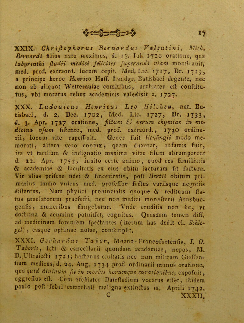 i? XXIX. Chrifiophorus B er nardus Valentini, Mich. Bemardi filius natu maximus, d. ig. IuL 1720 oratione, qua labyrinthi ftudii medici feliciter fupcraudi viam monlkauif, med. prof. extraord. locum cepit, Med. Lic. 1717, Dr. 1719, a principe heroe Hernico Hali'. Landgr, Butisbaci degente, nec non ab aliquot Wetterauiae comitibus, archiater ed conditu- tus, vbi moratus rebus academicis valedixit a. 1727. XXX. Ludouicus Henricus Leo Hilchen, nat. Bu- tisbaci, d. 2. Dec. 1702, Mcd. Lic. 1727, Dr. 1733, d. 3. Apr. 1727 oratione, & verum chymiae in me- dicina vfum fidente, med. prof. extraord., 1730 ordina- rii, locum rite capefliuif. Gener fuit Hctifingii modo me- morati, altera vero coniux, quam duxerat, infamis fuit, ita vt taedium & indignatio maxima vitae filum abrumperent d. 22. Apr. 1753, inuito certe animo, quod res familiaris & academiae & facultatis ex eius obitu iacturam fit faclura. Vir alias prifeae fidei & finceritatis, poft Hertii obitum pri- marius immo vnicus med. profellor fadtus variisque negotiis diftentus. Nam pfiyfici prouincialis quoque 61 redituum da- tus praelatorum praefefti, nec non medici monafterii Arnsbur- genfis, muneribus fungebatur. Vnde eruditis non fic, vt rioftrina & acumine potuidet, cognitus. Quasdam tamen di/T, ad medicinam forenfem fpeftantes (iterum has dedit cl„ Schle- gcl) , easque optimae notae, confcripfit. XXXI. Gerhardus Tabor, Moeno-Frsncofurtcnfis, I. O. Taboris, Icti & cancellarii quondam academiae, nepos, M. D.,U!traiefti 172 i.j haftcnus ciuitatis nec non militum Gieflen- fium medicus, d. 24. Aug. 1734 prof. ordinarii munus oratione, qua quid diuinum fit in morbis horumque curationibus, expofuit, aggrclTus ed. Cum archiater Damdadium vocatus edet, ibidem paulo pod febri cutatrhali maligna extinftus m, Aprili 1742. ' c xxxn.