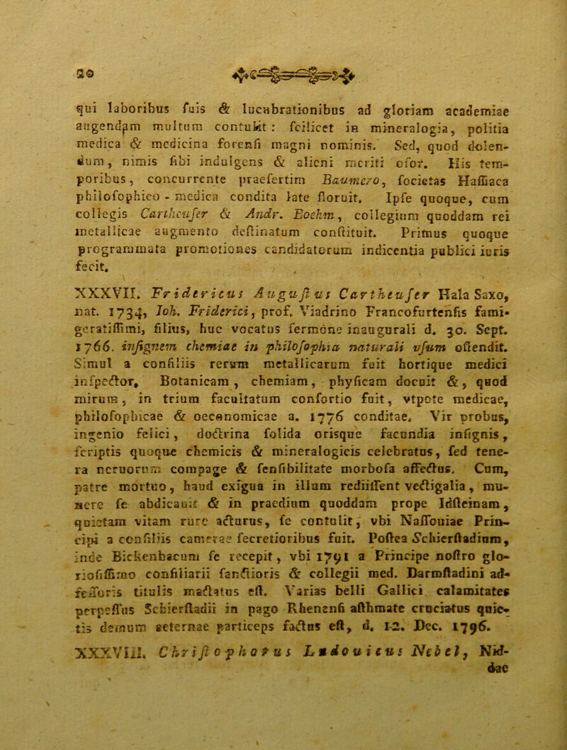 qui laboribus Tuis & lucubrationibus ad gloriam academiae augendam multum contukt r fcilicet m mkieralogia, politia medica & medicina forenfi raagni nominis. Sed, quod dolen- tium, nimis fibi indulgens & alieni meriti ofot. His tem- poribus, concurrente praefertim Baumcro, focietas Haffiaca philofophico - medica condita late floruit. Ipfe quoque, cum collegis Carthcujer & Andr. Eoehm, collegium qnoddam rei metallicae augmento deflinatum confhtuit. Primus cuoque programmata promotiones candidatorum indicentia publici iuris fecit. XXXVII. Fridericus Augujlus Carthiujtr Kala Saxo, nat. 1734, Ioh. Friderici, pror. Via drino Francofurtenfis fami* geratiffimi, filius, huc vocatus iermbne ioaugurali d. 30. Sept. 1766. injignem chemiae in phUojophia naturali vfum oCIendit. Simul a confrliis rerirm metallicarum fuit hortique medici infpe&Qr# Botanicam, chemiam, phyficam docuit &, quod mirum, in trium facultatum confortio fuit, vtpote medicae, philofoplncae & oecenomicae a. 1776 conditae. Vir probas, ingenio felici, dodlrina folida orisque facundia infigrris, icriptis quoque chemicis & mineralogicis celebratus, fed tene- ra nemorem compage & fenfibiiitate morbofa afFedlus. Cum, patre mortuo, haud exigua in illum rediilFent vectigalia, mu- isere fe abdicauit & in praedium qaoddam prope Idfteinam, quietam vitam rure adlurus, fe contulit, vbi Naffbuiae Prin- cipi a cenfiliis camerae fecretioribus fuit. Poftea «Schjcrftadinro, inde Bickenbacum fe recepit, vbi 1791 a Principe noftro glo- riofiflSmo confiliarii fandioris & collegii med. Barmftadini ad* feiToris titulis majflatus efl* Varias belli Gallici calamitates prrpeflus Schierfladii in pago Rhenenft aflhmate cruciatus quie- tis demum aeternae particeps faiftus eft, d. 1-2. Dec. 1796. XXXVI12. C hr i fi 0 f h 0 9 u s Ludo u i evs Ncbct, Nid- dae