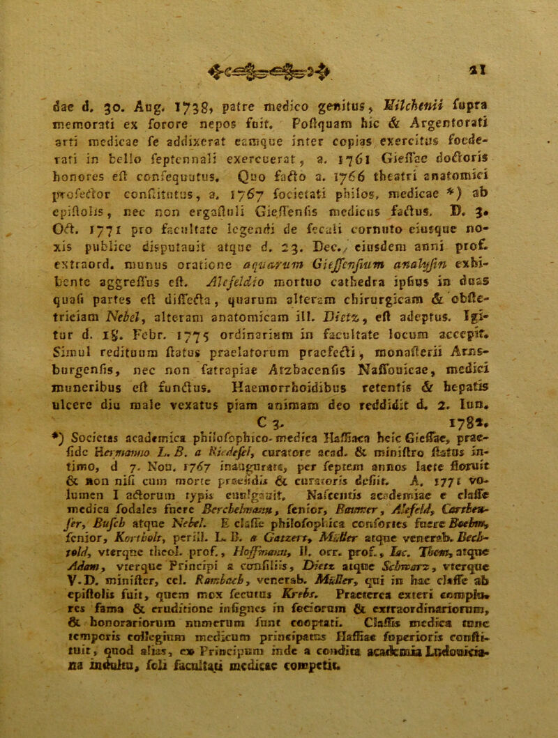ai dae d, 30. Aug« 1739» patre medico genitus* TZilchenii fitpra memorati ex forore nepos feit. Poftquam hic & Argentorati arti medicae fe addixerat esmque inter copias exercitus foede- rati in bello feptcnnali exercuerat, a. 1761 Gieffae doceris honores efi: confequutus. Quo fafto a. 1766 theatri anatomici proferor eonfritntus, a* 1767 focietati philos, medicae *) ab epiftoiis, nec nen eFgaftuIi Gieftenfis medicus factus. IX 3* Oft. 1771 pro facultate legendi de fecali cornuto esusque no- xis publice disputauit atque d. 23, Bec., eiusdem anni pref. extraord. munus oratiene aquarum GUJfcrfium anatyfm exhi- bente aggrefius cft. AUfddio mortuo cathedra ipfsus in duas qua(i partes eft diffefta , quarum alteram chirurgicam & cbfte- trieiam Nebel, alteram anatomicam ili. Dietz^ eft adeptus. Igi- tur d. ig. Febr. 1775 ordinarium in facultate locum accepit. Simul redituum flatus praelatorum praefedi, monasterii Aros- burgenfis, nec non fatrapiae Arzbacenfis Nafibuicae, medici muneribus eft fundus. Kaemorrfeoidibus retentis & hepatis ulcere diu male vexatus piam animam deo reddidit d, 2. Iu»# C 3. 178*# *) Societas academica philofophico- medica HafHaca bete Gieftae, prae- fidc Hermomo L. B. a Rudefef, curatore acad. & miniftro flatos in- timo, d 7. Non. 1767 inaugurata, per feptem annos laete fkwruit & Aon nifi cum morte praemii* & curareris delue. A, 177 £ vo- lumen I adorum typis euulgsujt. Nascentis zcsdemize e clafe medica fodales fuere Berchdmasm, lenior, Batimtr, AJefefd, Gsrthev* fer, Bufcb atqne Nebel * E clafTe philofophiea confortes fuere Btebm, fenior, Kortbolr, perilh L. B. Gatzert, Mulier atque venerata» Becb~ told, vterqne thcol. prof., Haffmmm, II, orr. prof, iir. Them, atque Adoni, vrerque Principi a com filiis, Dietz atqne Schwarz, vecrqac V-B. minifter, cel. R ambae b, venerab. Muliery qui in hac daffe ab cpiftolis fuit, quem rnex fecutas Krtbr, Praeterea exter* coroplo* res fama & eruditione infignes in feriorum & exeraordinariorum, & honorariorum numerum funt cooptati. ClafiSs medica tunc temporis collegium medicum principatus flaffxae foperiotHx confti- tuit, quod alias, c» Principem inde a condita acafksEia Lwdouicta- m indultu, feli facultati mcdicte competit#
