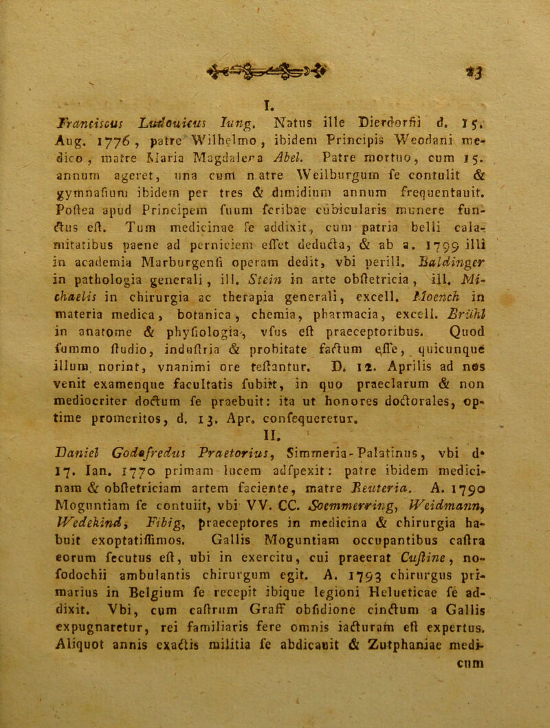 n i. Trantiseus Ludouicus Iung4 Natus ille Dierdorfii d. 1 Aug. 1776, patre Wilhelmo , ibidem Principis Weodani me- dico, matre Maria Magdalera Abel. Patre mortuo, cum 15. annum ageret, una cimi n.atre Weilburgum fe contulit & gymnafium ibidem per tres & dimidium annum frequentauit. Poflea apud Principem fuum fcribae cubicularis munere fun- (ftus eft. Tum medicinae fe addixit, cum patria belli cala-, mitatibus paene ad perniciem effet deducta, & ab a. 1799 illi in academia Marburgenli operam dedit, vbi nerill. Baldinger in pathologia generali, ill. Stein in arte obftetricia , ili, Mi- chaelis in chirurgia ac therapia generali, excell, Moench in materia medica, botanica, chemia, pharmacia, excell. Eriihl in anatome & phyfiologia, vfus eft praeceptoribus. Quod fummo ftudio, induftria & probitate faftum gfTe, quicunque illum, norint, vnanimi ore teflantur. D» II. Aprilis ad nos venit examenque facultatis fubirt, in quo praeclarum & non mediocriter do&um fe praebuit: ita ut honores dodtorales, op- time promeritos, d. 13. Apr, confequeretur. n. • JDaniel God»fredus Praetorius, Simmeria-Palatinus, vbi d* 17. Ian. 1770 primam lucem adfpexit: patre ibidem medici- nam & obftetriciam artem faciente, matre 1leuteria, A. 1790 Moguntiam fe contuiit, vbi VV. CC. Soemmerring, Weidmanny IVedekind, Fibig, praeceptores in medicina & chirurgia ha- buit exoptatiflimos. Gallis Moguntiam occupantibus caftra eorum fecutus eft, ubi in exercitu, cui praeerat Cuftine, no- fodochii ambulantis chirurgum egit. A, 1793 chirurgus pri- marius in Belgium fe recepit ibique legioni Helueticae fe ad- dixit. Vbi, cum caftrum Graff obfidione cinftum a Gallis expugnaretur, rei familiaris fere omnis iafturam eft expertus. Aliquot annis exaftis militia fe abdicauit & Zutphaniae medi- cum