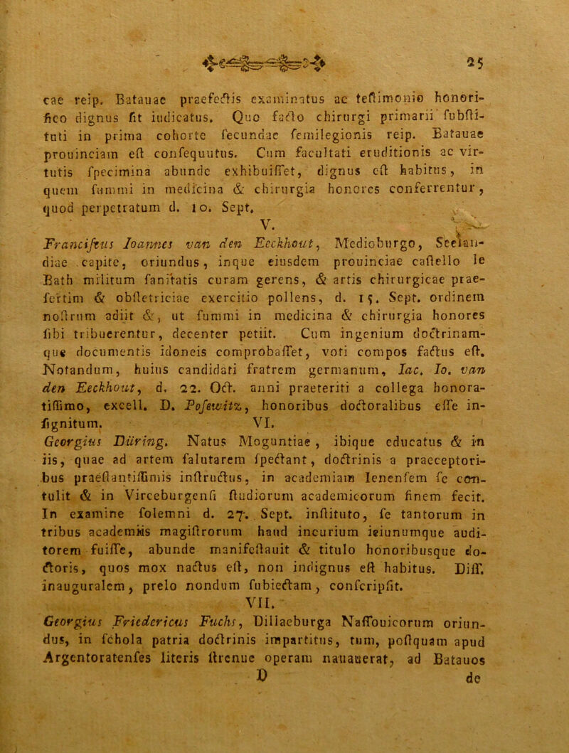cae reip. Satanae praefertis examinatus ac teftimonio honori- fico dignus fit indicatus» Que furto chirurgi primarii fubfti- tuti in prima cohorte fecundae femilegionis reip. Batauae prouinciain eft confequutns. Cum facultati eruditionis ac vir- tutis fpecimina abunde exhibuifiel, dignus eft habitus, iri quem fummi in medicina & chirurgia honores conferrentur, quod perpetratum d. 10. Sept, v-. . ■ Franciftus loamiti van den Eeckhout, Medioburgo, Seeian- diae capite, oriundus, inque eiusdem prouinciae caftello le Bath militum Baniratis curam gerens, & artis chirurgicae ptae- fertim & obftetriciae exercitio pollens, d. 15. Sept. ordinem noftrnm adiit &, ut fummi in medicina & chirurgia honores fibi tribuerentur, decenter petiit. Cum ingenium doclrinam- que documentis idoneis comprobaftet, voti compos fartus eft. Notandum, huius candidati fratrem germanum, lac, Io. van den Eeckhout, d. 22. Ort. anni praeteriti a collega bonora- tiffimo, excell. D. Pofewitz, honoribus dortoralibus efie in- fignitum. VI. Georgius Hiiring. Natus Moguntiae , ibique educatus & in iis, quae ad artem falutarem fpertant, dortrinis a praeceptori- bus praefiantixGmis inflrurtus, in academiaiu Ienenfem fe con- tulit & in Virceburgcnfi ftudiorum academicorum finem fecit. In examine folemni d. 27'. Sept. inftituto, fe tantorum in tribus academiis magiftrorum haud incurium ieiunumque audi- torem fuifte, abunde manifeftauit & titulo honoribusque do- rtoris, quos mox nartus eft, non indignus eft habitus. Diff. inauguralem, prelo nondum fubiertam, confcripfit. VII. ^ Georgius Fricdericus Fuchs, Diliacburga Naffouicorum oriun- dus, in fchola patria dortrinis impartitus, tum, poftquam apud Argentoratenfes literis ltrcnue operam nauauerat, ad Batauos . 3) de