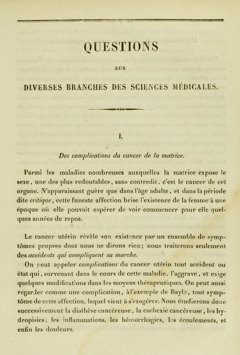 QUESTIONS SUR DIVERSES BRANCHES DES SCIENCES MÉDICALES. I. Des complications du cancer de ta matrice. Parmi les maladies nombreuses auxquelles la matrice expose le sexe, une des plus redoutables, sans contredit, c’est le cancer de cet organe. N’apparaissant guère que dans 1 âge adulte, et dans la période dite critique, cette funeste affection brise l’existence de la femme à une époque où elle pouvait espérer de voir commencer pour elle quel- ques années de repos. Le cancer utérin révèle son existence par un ensemble de symp- tômes propres dont nous ne dirons rien; nous traiterons seulement des accidents qui compliquent sa marche. On peut appeler complications du cancer utérin tout accident ou état qui, survenant dans le cours de cette maladie, l’aggrave, et exige quelques modifications dans les moyens thérapeutiques. On peut aussi regarder comme une complication, àl’exemple de Bayle, tout symp- tôme de cette affection, lequel vient à s’exagérer. Nous étudierons donc successivement la diathèse cancéreuse, la cachexie cancéreuse, les hy- dropisies, les inflammations, les hémorrhagies, les écoulements, et enfin les douleurs.