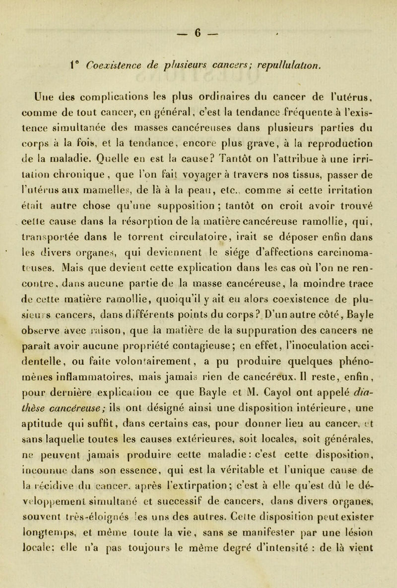 1° Coexistence de plusieurs cancers; repullulation. Une des complications les plus ordinaires du cancer de l’utérus, comme de tout cancer, en général, c’est la tendance fréquente à l’exis- tence simultanée des masses cancéreuses dans plusieurs parties du corps à la fois, et la tendance, encore plus grave, à la reproduction de la maladie. Quelle en est la cause? Tantôt on l’attribue à une irri- tation chronique, que l’on fait voyagera travers nos tissus, passer de l’utérus aux mamelles, de là à la peau, etc., comme si celte irritation était autre chose qu’une supposition ; tantôt on croit avoir trouvé celle cause dans la résorption de la matière cancéreuse ramollie, qui, transportée dans le torrent circulatoire, irait se déposer enfin dans les divers organes, qui deviennent le siège d’affections carcinoma- teuses. Mais que devient cette explication dans les cas où l’on ne ren- contre , dans aucune partie de la masse cancéreuse, la moindre trace de cette matière ramollie, quoiqu’il y ait eu alors coexistence de plu- sieurs cancers, dans différents points du corps ? D’un autre côté, Bayle observe avec raison, que la matière de la suppuration des cancers ne paraît avoir aucune propriété contagieuse; en effet, l’inoculation acci- dentelle, ou faite volontairement, a pu produire quelques phéno- mènes inflammatoires, mais jamais rien de cancéreux. Il reste, enfin, pour dernière explication ce que Bayle et M. Cayol ont appelé dia- thèse cancéreuse ; ils ont désigné ainsi une disposition intérieure, une aptitude qui suffit, dans certains cas, pour donner lieu au cancer, et sans laquelle toutes les causes extérieures, soit locales, soit générales, ne peuvent jamais produire cette maladie : c’est cette disposition, inconnue dans son essence, qui est la véritable et l’unique cause de la récidive du cancer, après l’extirpation; c’est à elle qu’est du le dé- veloppement simultané et successif de cancers, dans divers organes, souvent très-éloignés les uns des autres. Celte disposition peut exister longtemps, et môme toute la vie, sans se manifester par une lésion locale: elle n’a pas toujours le même degré d’intensité : de là vient