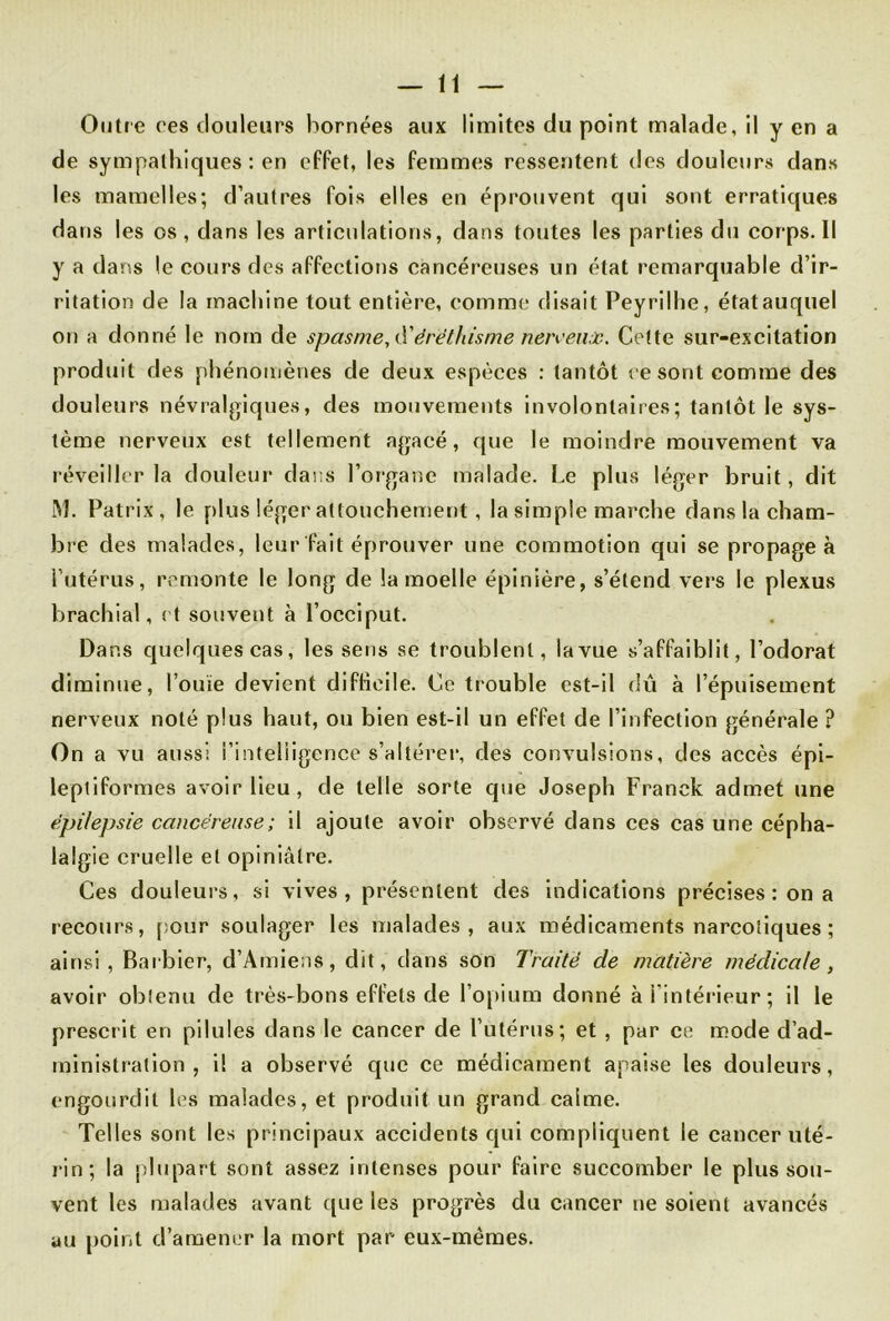 Outi e ces douleurs bornées aux limites du point malade, il y en a de sympathiques : en effet, les femmes ressentent des douleurs dans les mamelles; d’autres fois elles en éprouvent qui sont erratiques dans les os, dans les articulations, dans toutes les parties du corps. Il y a dans le cours des affections cancéreuses un état remarquable d’ir- ritation de la machine tout entière, comme disait Peyrilhe, étatauquel on a donné le nom de spasme, d1éréthisme nervenûc. Cette sur-excitation produit des phénomènes de deux espèces : tantôt ce sont comme des douleurs névralgiques, des mouvements involontaires; tantôt le sys- tème nerveux est tellement agacé, que le moindre mouvement va réveiller la douleur dans l’organe malade. Le plus léger bruit, dit M. Patrix, le plus léger attouchement, la simple marche dans la cham- bre des malades, leur fait éprouver une commotion qui se propagea l’utérus, remonte le long de la moelle épinière, s’étend vers le plexus brachial, et souvent à l’occiput. Da r.s quelques cas, les sens se troublent, la vue s’affaiblit, l’odorat diminue, l’ouïe devient difficile. Ce trouble est-il dû à l’épuisement nerveux noté plus haut, ou bien est-il un effet de l’infection générale ? On a vu aussi l’intelligence s’altérer, des convulsions, des accès épi- leptiformes avoir lieu, de telle sorte que Joseph Franck admet une épilepsie cancéreuse ; il ajoute avoir observé dans ces cas une cépha- lalgie cruelle et opiniâtre. Ces douleurs, si vives, présentent des indications précises : on a recours, pour soulager les malades, aux médicaments narcotiques ; ainsi, Barbier, d’Amiens, dit, dans son Traité de matière médicale, avoir obtenu de très-bons effets de l’opium donné à l’intérieur ; il le prescrit en pilules dans le cancer de l’utérus; et , par ce mode d’ad- ministration , il a observé que ce médicament apaise les douleurs, engourdit les malades, et produit un grand calme. Telles sont les principaux accidents qui compliquent le cancer uté- rin; la plupart sont assez intenses pour faire succomber le plus sou- vent les malades avant que les progrès du cancer ne soient avancés au point d’amener la mort par eux-mêmes.